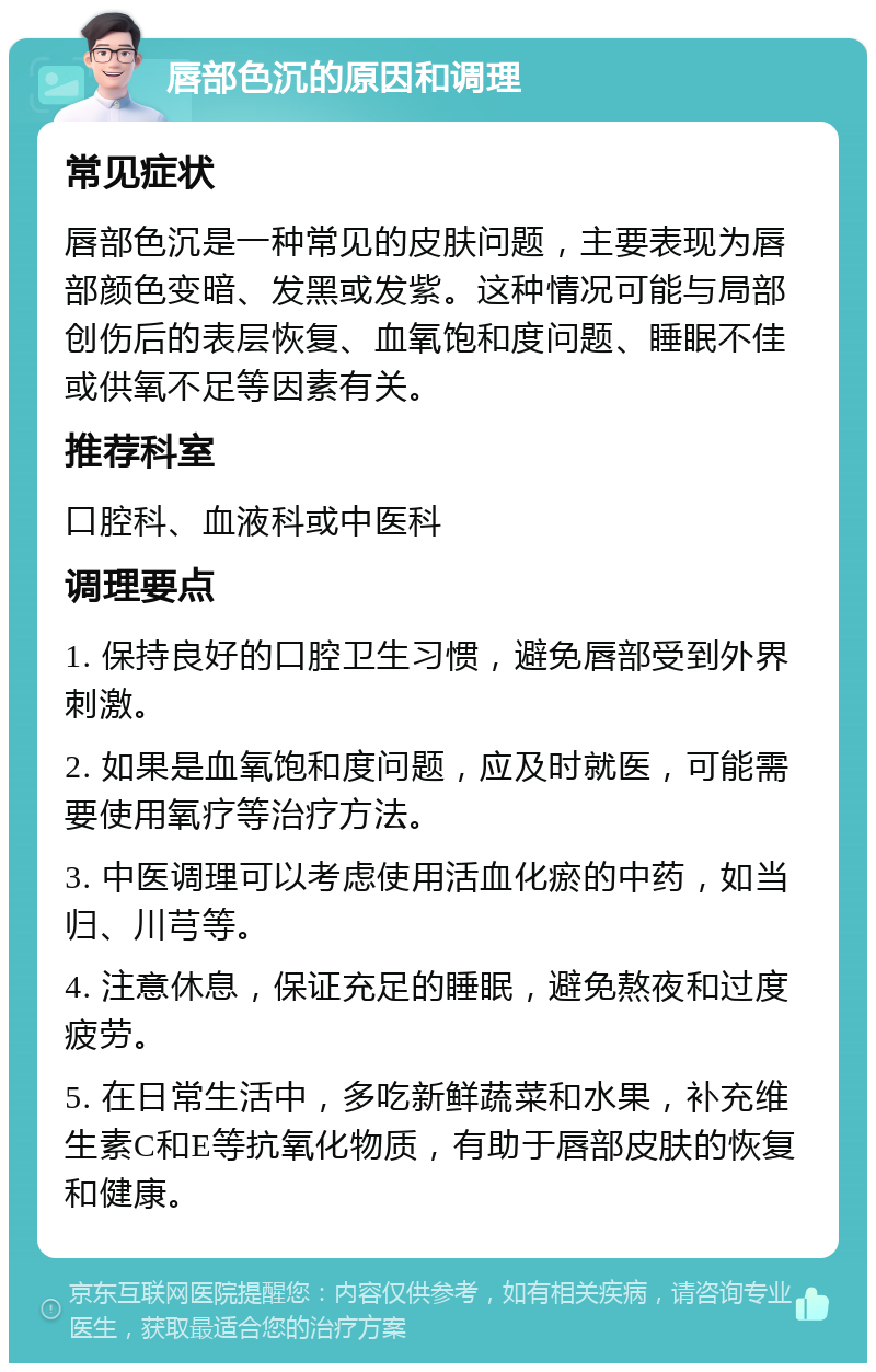 唇部色沉的原因和调理 常见症状 唇部色沉是一种常见的皮肤问题，主要表现为唇部颜色变暗、发黑或发紫。这种情况可能与局部创伤后的表层恢复、血氧饱和度问题、睡眠不佳或供氧不足等因素有关。 推荐科室 口腔科、血液科或中医科 调理要点 1. 保持良好的口腔卫生习惯，避免唇部受到外界刺激。 2. 如果是血氧饱和度问题，应及时就医，可能需要使用氧疗等治疗方法。 3. 中医调理可以考虑使用活血化瘀的中药，如当归、川芎等。 4. 注意休息，保证充足的睡眠，避免熬夜和过度疲劳。 5. 在日常生活中，多吃新鲜蔬菜和水果，补充维生素C和E等抗氧化物质，有助于唇部皮肤的恢复和健康。