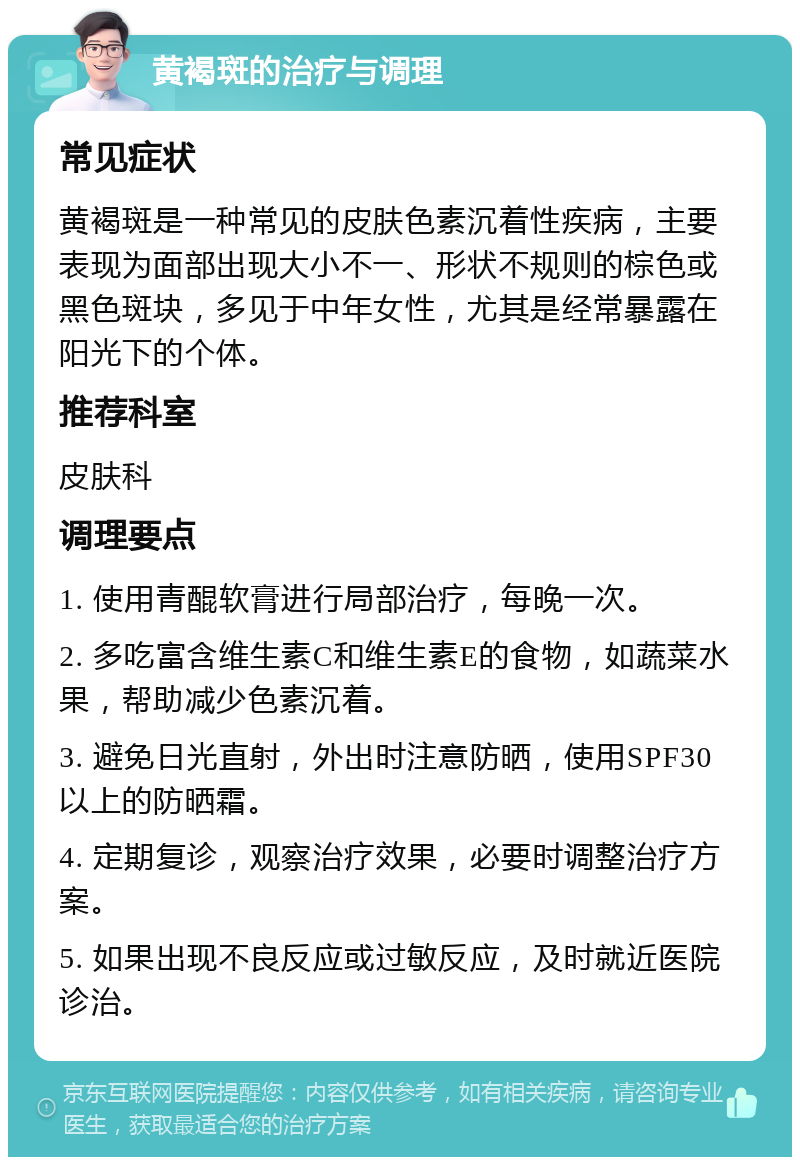 黄褐斑的治疗与调理 常见症状 黄褐斑是一种常见的皮肤色素沉着性疾病，主要表现为面部出现大小不一、形状不规则的棕色或黑色斑块，多见于中年女性，尤其是经常暴露在阳光下的个体。 推荐科室 皮肤科 调理要点 1. 使用青醌软膏进行局部治疗，每晚一次。 2. 多吃富含维生素C和维生素E的食物，如蔬菜水果，帮助减少色素沉着。 3. 避免日光直射，外出时注意防晒，使用SPF30以上的防晒霜。 4. 定期复诊，观察治疗效果，必要时调整治疗方案。 5. 如果出现不良反应或过敏反应，及时就近医院诊治。