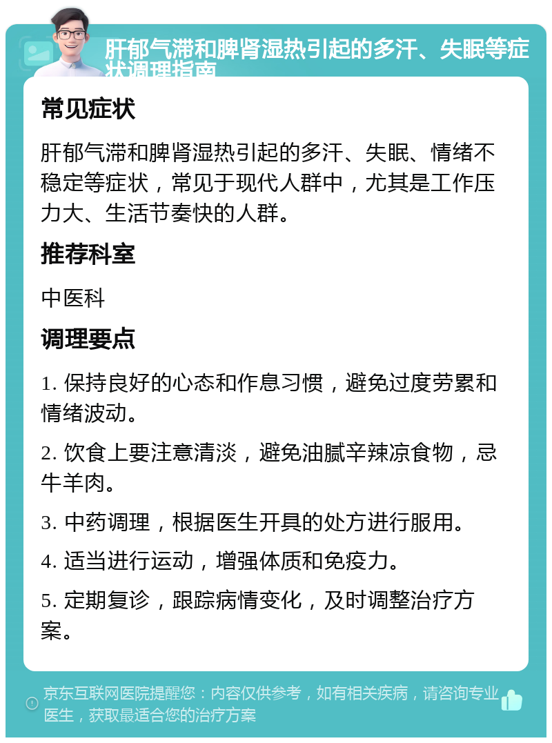 肝郁气滞和脾肾湿热引起的多汗、失眠等症状调理指南 常见症状 肝郁气滞和脾肾湿热引起的多汗、失眠、情绪不稳定等症状，常见于现代人群中，尤其是工作压力大、生活节奏快的人群。 推荐科室 中医科 调理要点 1. 保持良好的心态和作息习惯，避免过度劳累和情绪波动。 2. 饮食上要注意清淡，避免油腻辛辣凉食物，忌牛羊肉。 3. 中药调理，根据医生开具的处方进行服用。 4. 适当进行运动，增强体质和免疫力。 5. 定期复诊，跟踪病情变化，及时调整治疗方案。