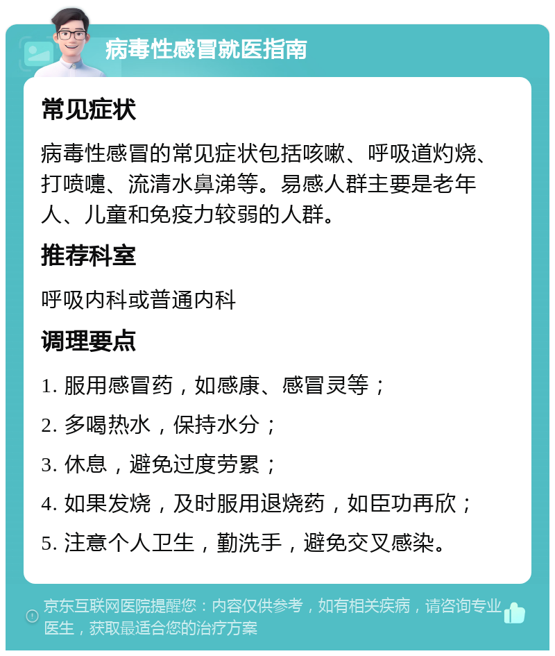 病毒性感冒就医指南 常见症状 病毒性感冒的常见症状包括咳嗽、呼吸道灼烧、打喷嚏、流清水鼻涕等。易感人群主要是老年人、儿童和免疫力较弱的人群。 推荐科室 呼吸内科或普通内科 调理要点 1. 服用感冒药，如感康、感冒灵等； 2. 多喝热水，保持水分； 3. 休息，避免过度劳累； 4. 如果发烧，及时服用退烧药，如臣功再欣； 5. 注意个人卫生，勤洗手，避免交叉感染。