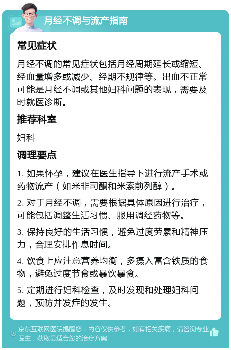 月经不调与流产指南 常见症状 月经不调的常见症状包括月经周期延长或缩短、经血量增多或减少、经期不规律等。出血不正常可能是月经不调或其他妇科问题的表现，需要及时就医诊断。 推荐科室 妇科 调理要点 1. 如果怀孕，建议在医生指导下进行流产手术或药物流产（如米非司酮和米索前列醇）。 2. 对于月经不调，需要根据具体原因进行治疗，可能包括调整生活习惯、服用调经药物等。 3. 保持良好的生活习惯，避免过度劳累和精神压力，合理安排作息时间。 4. 饮食上应注意营养均衡，多摄入富含铁质的食物，避免过度节食或暴饮暴食。 5. 定期进行妇科检查，及时发现和处理妇科问题，预防并发症的发生。