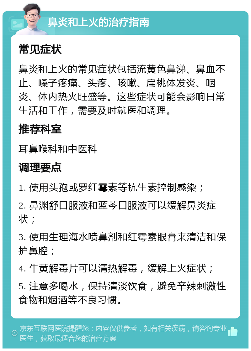 鼻炎和上火的治疗指南 常见症状 鼻炎和上火的常见症状包括流黄色鼻涕、鼻血不止、嗓子疼痛、头疼、咳嗽、扁桃体发炎、咽炎、体内热火旺盛等。这些症状可能会影响日常生活和工作，需要及时就医和调理。 推荐科室 耳鼻喉科和中医科 调理要点 1. 使用头孢或罗红霉素等抗生素控制感染； 2. 鼻渊舒口服液和蓝芩口服液可以缓解鼻炎症状； 3. 使用生理海水喷鼻剂和红霉素眼膏来清洁和保护鼻腔； 4. 牛黄解毒片可以清热解毒，缓解上火症状； 5. 注意多喝水，保持清淡饮食，避免辛辣刺激性食物和烟酒等不良习惯。