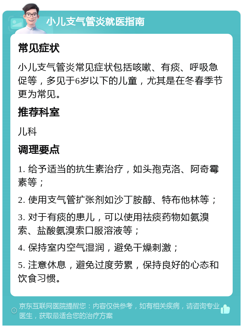 小儿支气管炎就医指南 常见症状 小儿支气管炎常见症状包括咳嗽、有痰、呼吸急促等，多见于6岁以下的儿童，尤其是在冬春季节更为常见。 推荐科室 儿科 调理要点 1. 给予适当的抗生素治疗，如头孢克洛、阿奇霉素等； 2. 使用支气管扩张剂如沙丁胺醇、特布他林等； 3. 对于有痰的患儿，可以使用祛痰药物如氨溴索、盐酸氨溴索口服溶液等； 4. 保持室内空气湿润，避免干燥刺激； 5. 注意休息，避免过度劳累，保持良好的心态和饮食习惯。