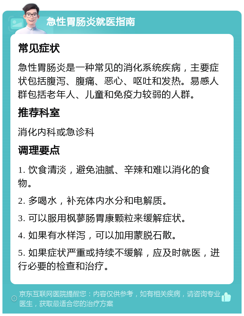 急性胃肠炎就医指南 常见症状 急性胃肠炎是一种常见的消化系统疾病，主要症状包括腹泻、腹痛、恶心、呕吐和发热。易感人群包括老年人、儿童和免疫力较弱的人群。 推荐科室 消化内科或急诊科 调理要点 1. 饮食清淡，避免油腻、辛辣和难以消化的食物。 2. 多喝水，补充体内水分和电解质。 3. 可以服用枫蓼肠胃康颗粒来缓解症状。 4. 如果有水样泻，可以加用蒙脱石散。 5. 如果症状严重或持续不缓解，应及时就医，进行必要的检查和治疗。