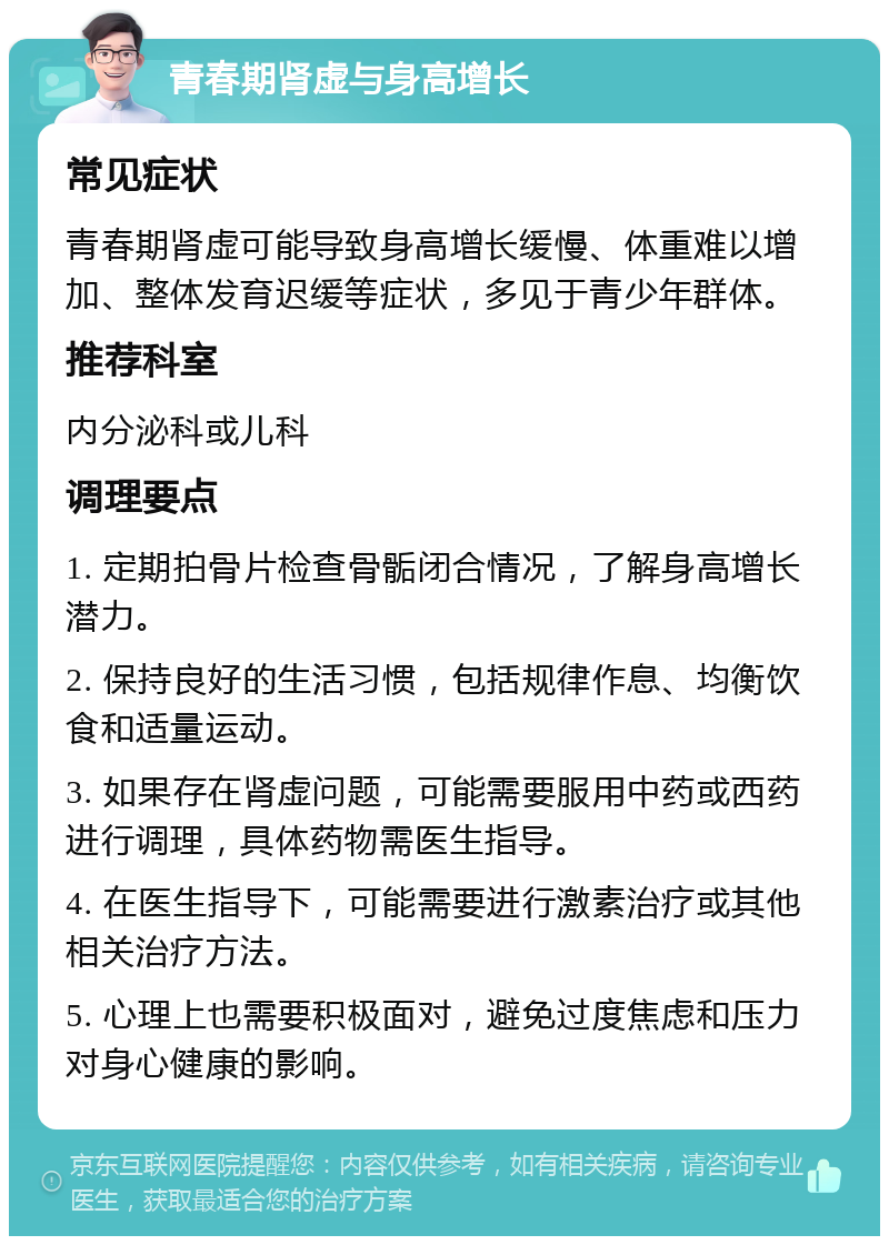 青春期肾虚与身高增长 常见症状 青春期肾虚可能导致身高增长缓慢、体重难以增加、整体发育迟缓等症状，多见于青少年群体。 推荐科室 内分泌科或儿科 调理要点 1. 定期拍骨片检查骨骺闭合情况，了解身高增长潜力。 2. 保持良好的生活习惯，包括规律作息、均衡饮食和适量运动。 3. 如果存在肾虚问题，可能需要服用中药或西药进行调理，具体药物需医生指导。 4. 在医生指导下，可能需要进行激素治疗或其他相关治疗方法。 5. 心理上也需要积极面对，避免过度焦虑和压力对身心健康的影响。