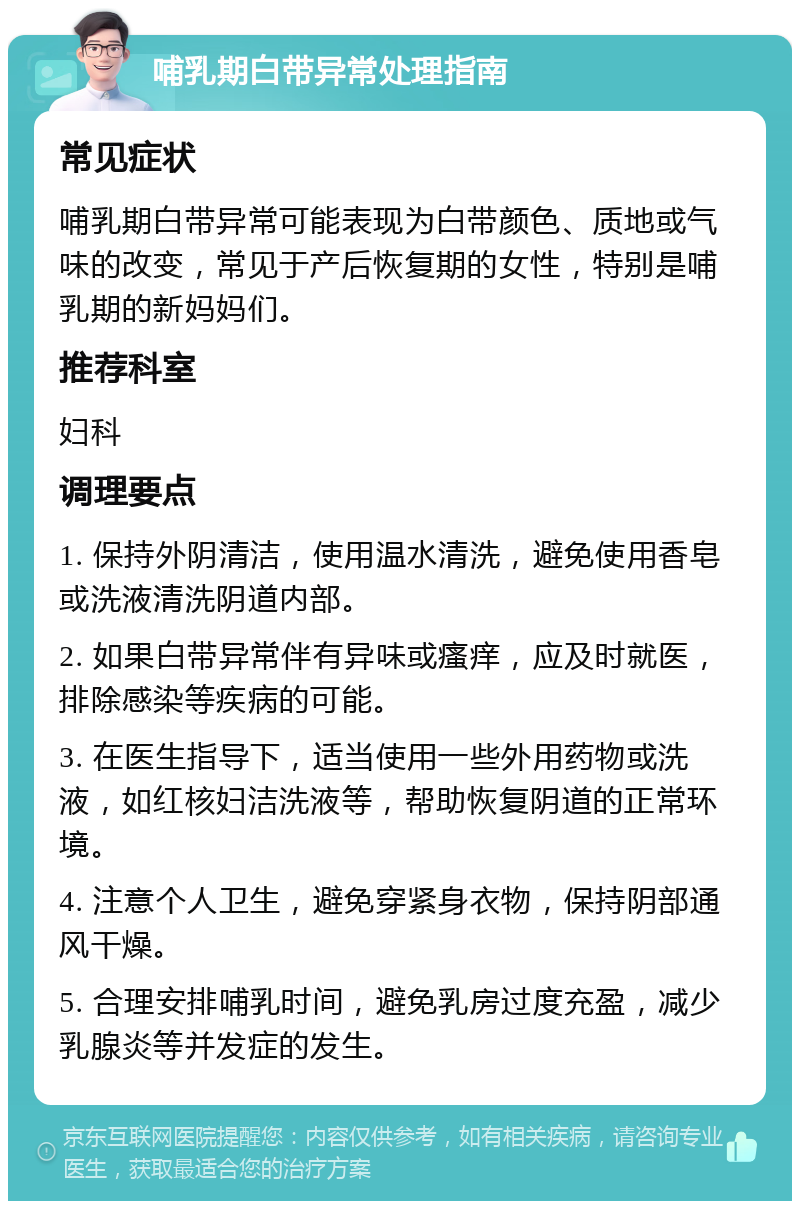 哺乳期白带异常处理指南 常见症状 哺乳期白带异常可能表现为白带颜色、质地或气味的改变，常见于产后恢复期的女性，特别是哺乳期的新妈妈们。 推荐科室 妇科 调理要点 1. 保持外阴清洁，使用温水清洗，避免使用香皂或洗液清洗阴道内部。 2. 如果白带异常伴有异味或瘙痒，应及时就医，排除感染等疾病的可能。 3. 在医生指导下，适当使用一些外用药物或洗液，如红核妇洁洗液等，帮助恢复阴道的正常环境。 4. 注意个人卫生，避免穿紧身衣物，保持阴部通风干燥。 5. 合理安排哺乳时间，避免乳房过度充盈，减少乳腺炎等并发症的发生。