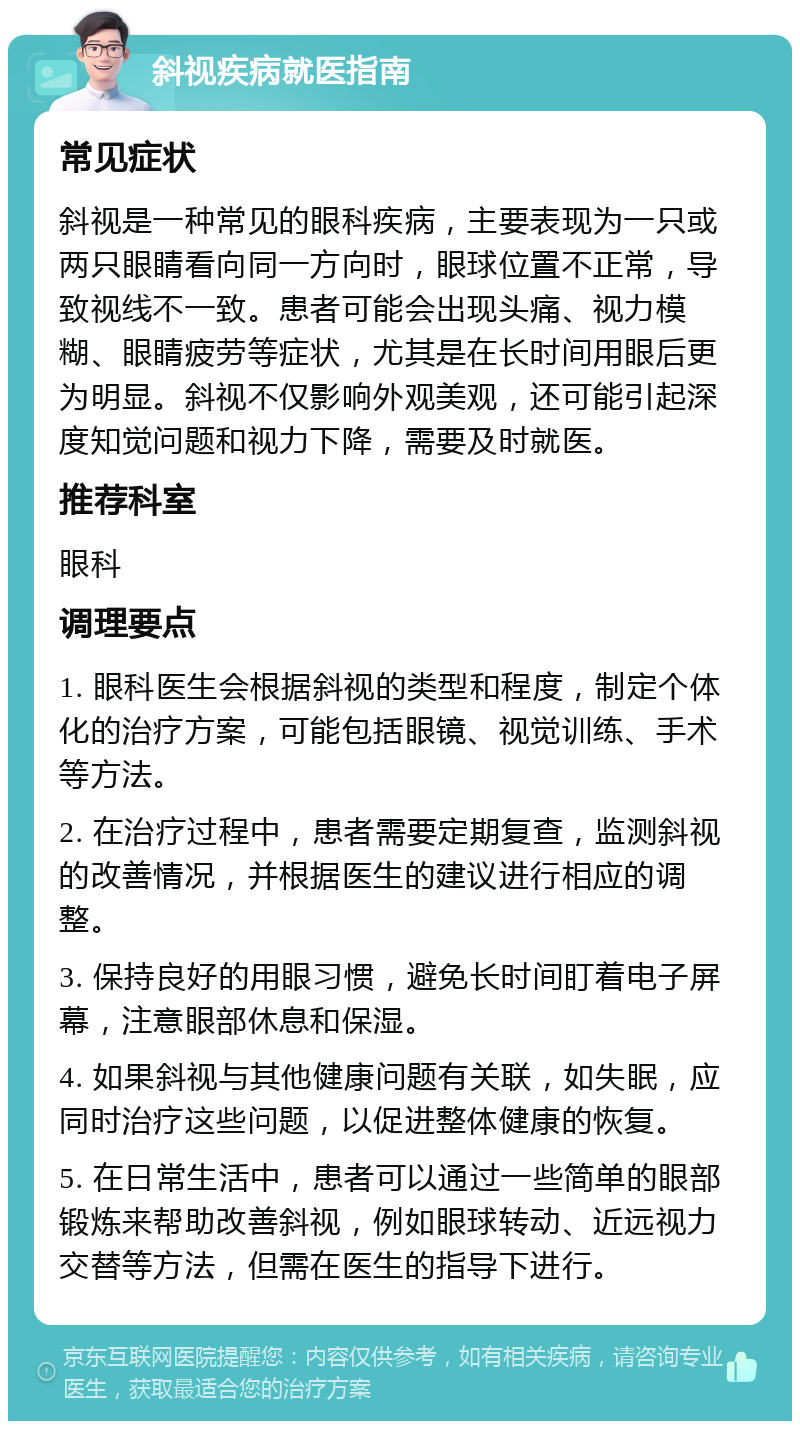 斜视疾病就医指南 常见症状 斜视是一种常见的眼科疾病，主要表现为一只或两只眼睛看向同一方向时，眼球位置不正常，导致视线不一致。患者可能会出现头痛、视力模糊、眼睛疲劳等症状，尤其是在长时间用眼后更为明显。斜视不仅影响外观美观，还可能引起深度知觉问题和视力下降，需要及时就医。 推荐科室 眼科 调理要点 1. 眼科医生会根据斜视的类型和程度，制定个体化的治疗方案，可能包括眼镜、视觉训练、手术等方法。 2. 在治疗过程中，患者需要定期复查，监测斜视的改善情况，并根据医生的建议进行相应的调整。 3. 保持良好的用眼习惯，避免长时间盯着电子屏幕，注意眼部休息和保湿。 4. 如果斜视与其他健康问题有关联，如失眠，应同时治疗这些问题，以促进整体健康的恢复。 5. 在日常生活中，患者可以通过一些简单的眼部锻炼来帮助改善斜视，例如眼球转动、近远视力交替等方法，但需在医生的指导下进行。