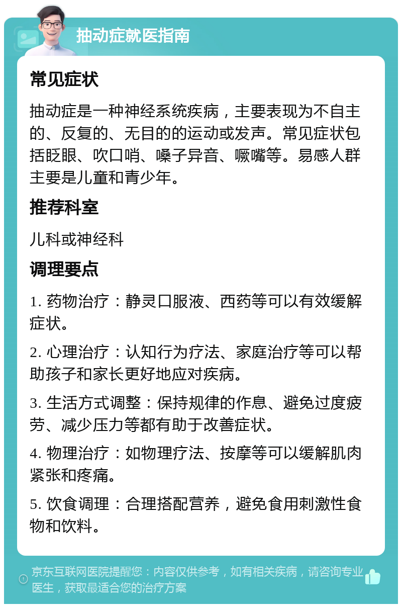 抽动症就医指南 常见症状 抽动症是一种神经系统疾病，主要表现为不自主的、反复的、无目的的运动或发声。常见症状包括眨眼、吹口哨、嗓子异音、噘嘴等。易感人群主要是儿童和青少年。 推荐科室 儿科或神经科 调理要点 1. 药物治疗：静灵口服液、西药等可以有效缓解症状。 2. 心理治疗：认知行为疗法、家庭治疗等可以帮助孩子和家长更好地应对疾病。 3. 生活方式调整：保持规律的作息、避免过度疲劳、减少压力等都有助于改善症状。 4. 物理治疗：如物理疗法、按摩等可以缓解肌肉紧张和疼痛。 5. 饮食调理：合理搭配营养，避免食用刺激性食物和饮料。