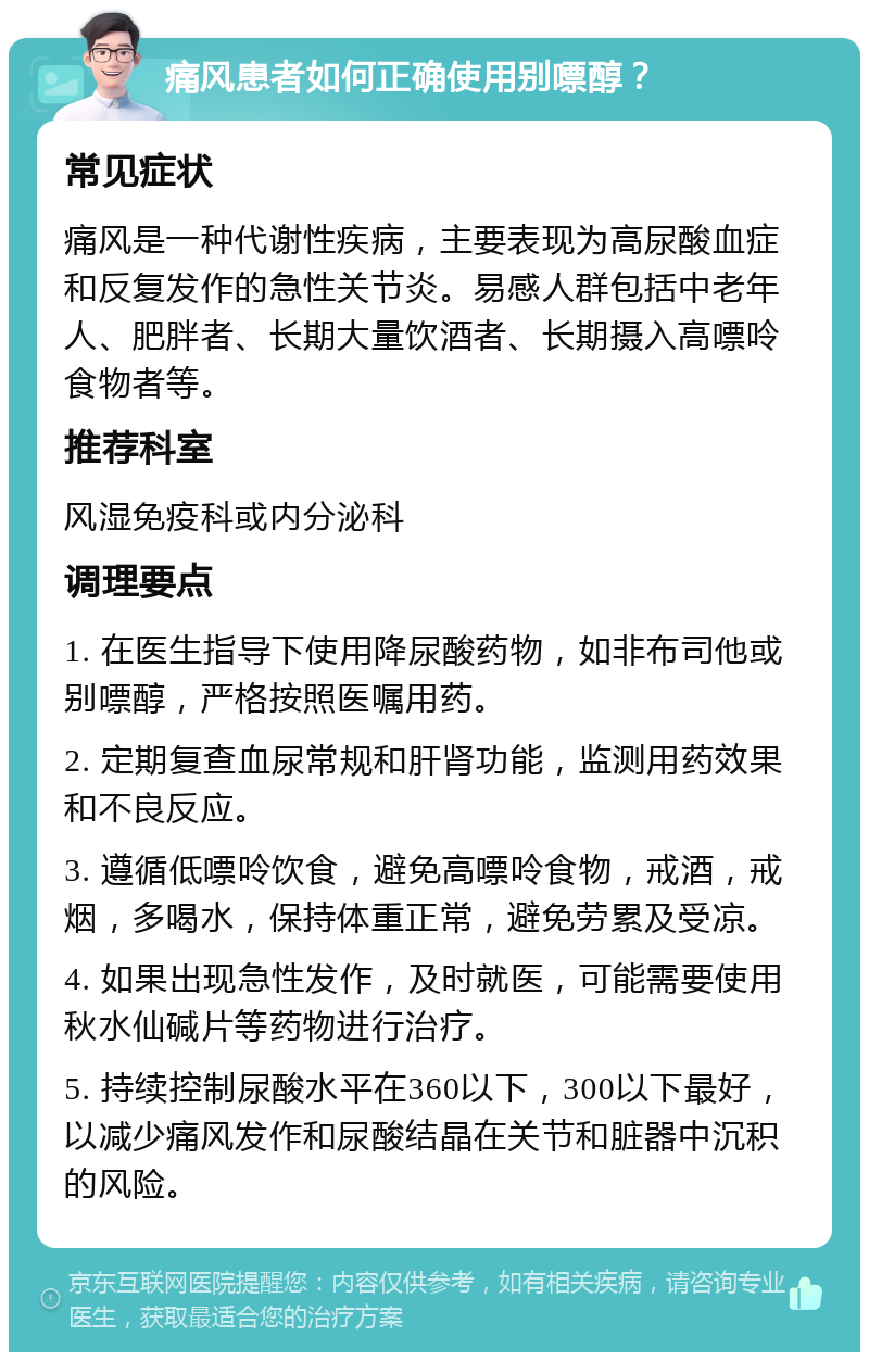 痛风患者如何正确使用别嘌醇？ 常见症状 痛风是一种代谢性疾病，主要表现为高尿酸血症和反复发作的急性关节炎。易感人群包括中老年人、肥胖者、长期大量饮酒者、长期摄入高嘌呤食物者等。 推荐科室 风湿免疫科或内分泌科 调理要点 1. 在医生指导下使用降尿酸药物，如非布司他或别嘌醇，严格按照医嘱用药。 2. 定期复查血尿常规和肝肾功能，监测用药效果和不良反应。 3. 遵循低嘌呤饮食，避免高嘌呤食物，戒酒，戒烟，多喝水，保持体重正常，避免劳累及受凉。 4. 如果出现急性发作，及时就医，可能需要使用秋水仙碱片等药物进行治疗。 5. 持续控制尿酸水平在360以下，300以下最好，以减少痛风发作和尿酸结晶在关节和脏器中沉积的风险。