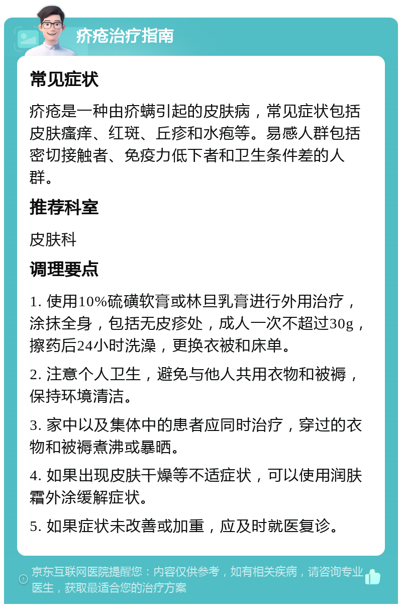 疥疮治疗指南 常见症状 疥疮是一种由疥螨引起的皮肤病，常见症状包括皮肤瘙痒、红斑、丘疹和水疱等。易感人群包括密切接触者、免疫力低下者和卫生条件差的人群。 推荐科室 皮肤科 调理要点 1. 使用10%硫磺软膏或林旦乳膏进行外用治疗，涂抹全身，包括无皮疹处，成人一次不超过30g，擦药后24小时洗澡，更换衣被和床单。 2. 注意个人卫生，避免与他人共用衣物和被褥，保持环境清洁。 3. 家中以及集体中的患者应同时治疗，穿过的衣物和被褥煮沸或暴晒。 4. 如果出现皮肤干燥等不适症状，可以使用润肤霜外涂缓解症状。 5. 如果症状未改善或加重，应及时就医复诊。