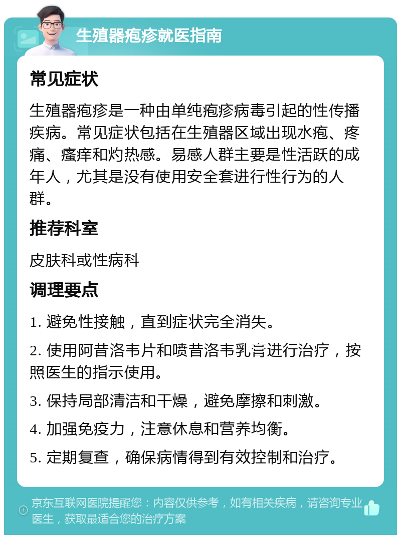 生殖器疱疹就医指南 常见症状 生殖器疱疹是一种由单纯疱疹病毒引起的性传播疾病。常见症状包括在生殖器区域出现水疱、疼痛、瘙痒和灼热感。易感人群主要是性活跃的成年人，尤其是没有使用安全套进行性行为的人群。 推荐科室 皮肤科或性病科 调理要点 1. 避免性接触，直到症状完全消失。 2. 使用阿昔洛韦片和喷昔洛韦乳膏进行治疗，按照医生的指示使用。 3. 保持局部清洁和干燥，避免摩擦和刺激。 4. 加强免疫力，注意休息和营养均衡。 5. 定期复查，确保病情得到有效控制和治疗。