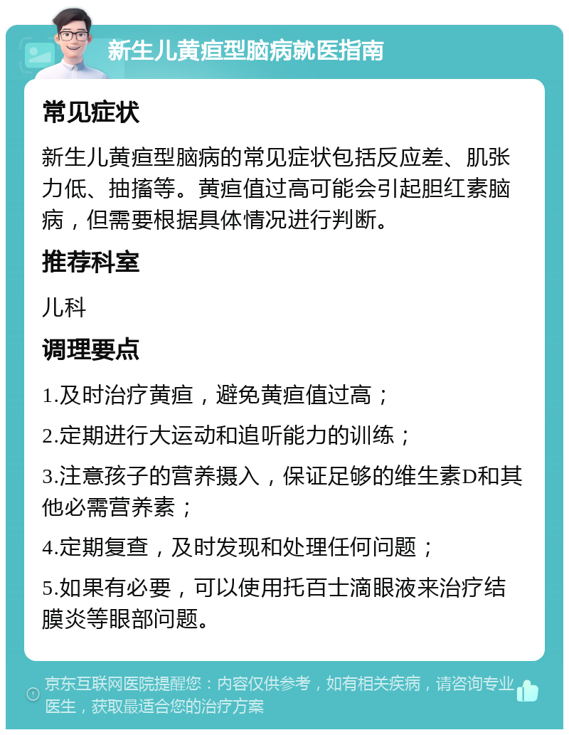 新生儿黄疸型脑病就医指南 常见症状 新生儿黄疸型脑病的常见症状包括反应差、肌张力低、抽搐等。黄疸值过高可能会引起胆红素脑病，但需要根据具体情况进行判断。 推荐科室 儿科 调理要点 1.及时治疗黄疸，避免黄疸值过高； 2.定期进行大运动和追听能力的训练； 3.注意孩子的营养摄入，保证足够的维生素D和其他必需营养素； 4.定期复查，及时发现和处理任何问题； 5.如果有必要，可以使用托百士滴眼液来治疗结膜炎等眼部问题。