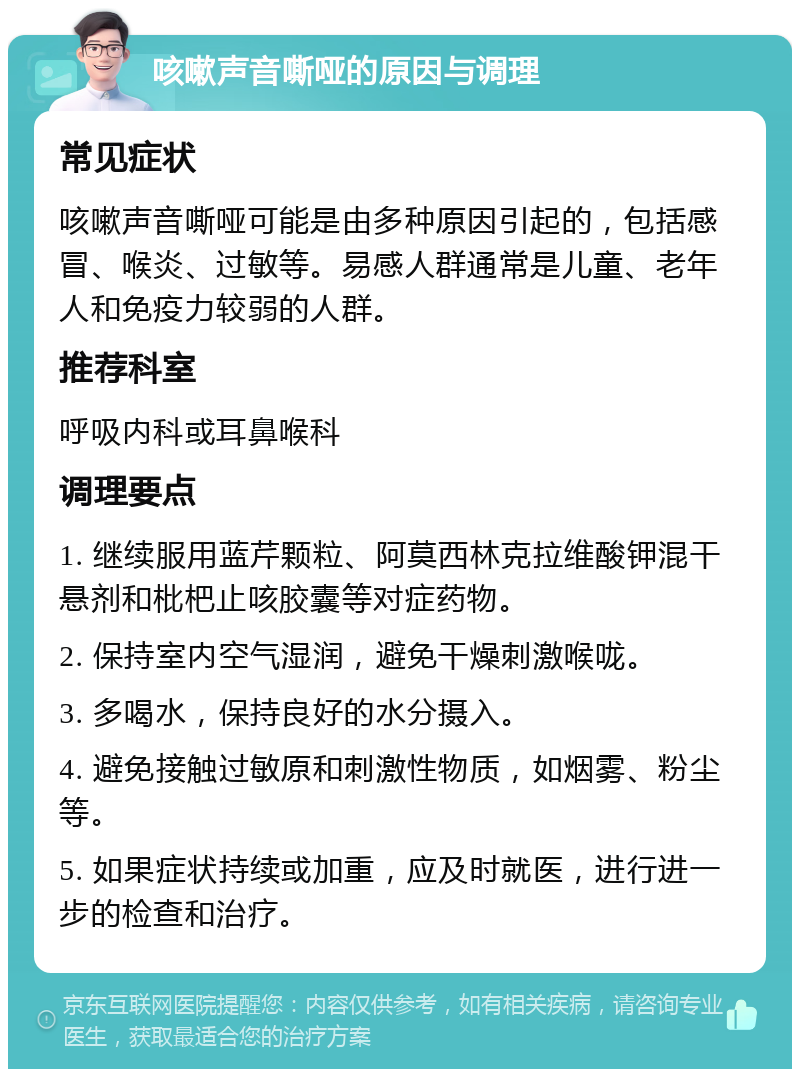 咳嗽声音嘶哑的原因与调理 常见症状 咳嗽声音嘶哑可能是由多种原因引起的，包括感冒、喉炎、过敏等。易感人群通常是儿童、老年人和免疫力较弱的人群。 推荐科室 呼吸内科或耳鼻喉科 调理要点 1. 继续服用蓝芹颗粒、阿莫西林克拉维酸钾混干悬剂和枇杷止咳胶囊等对症药物。 2. 保持室内空气湿润，避免干燥刺激喉咙。 3. 多喝水，保持良好的水分摄入。 4. 避免接触过敏原和刺激性物质，如烟雾、粉尘等。 5. 如果症状持续或加重，应及时就医，进行进一步的检查和治疗。