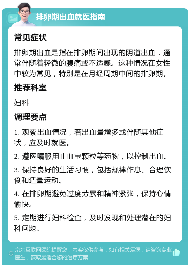 排卵期出血就医指南 常见症状 排卵期出血是指在排卵期间出现的阴道出血，通常伴随着轻微的腹痛或不适感。这种情况在女性中较为常见，特别是在月经周期中间的排卵期。 推荐科室 妇科 调理要点 1. 观察出血情况，若出血量增多或伴随其他症状，应及时就医。 2. 遵医嘱服用止血宝颗粒等药物，以控制出血。 3. 保持良好的生活习惯，包括规律作息、合理饮食和适量运动。 4. 在排卵期避免过度劳累和精神紧张，保持心情愉快。 5. 定期进行妇科检查，及时发现和处理潜在的妇科问题。