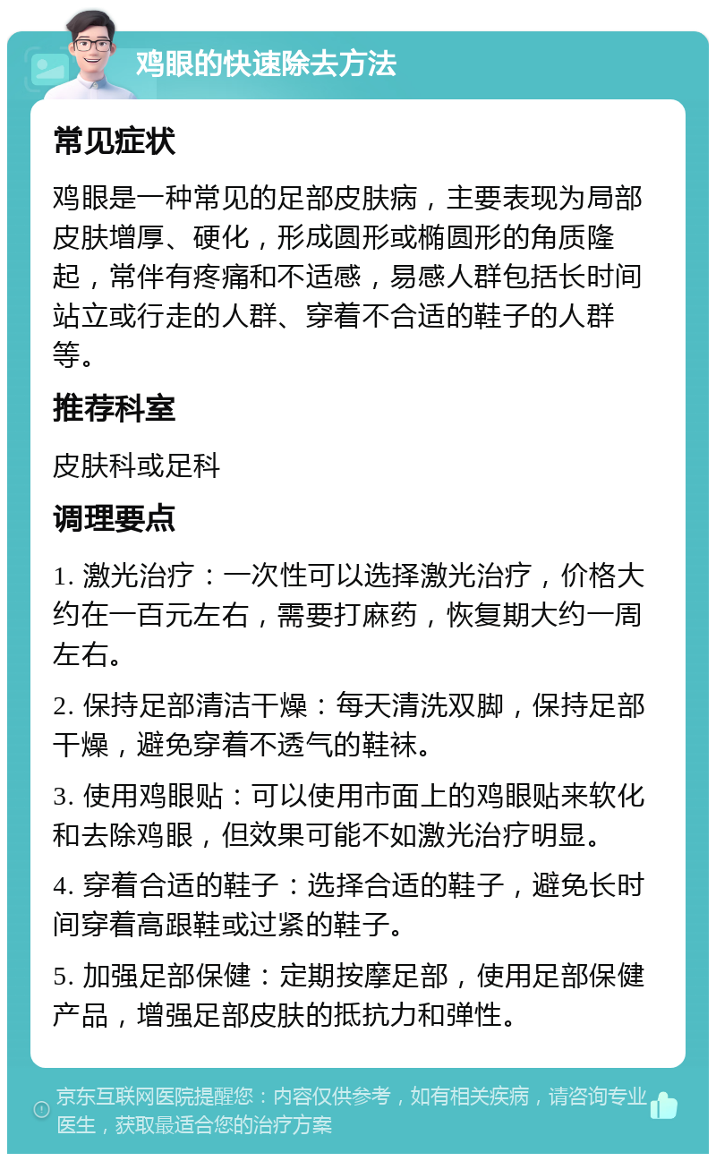 鸡眼的快速除去方法 常见症状 鸡眼是一种常见的足部皮肤病，主要表现为局部皮肤增厚、硬化，形成圆形或椭圆形的角质隆起，常伴有疼痛和不适感，易感人群包括长时间站立或行走的人群、穿着不合适的鞋子的人群等。 推荐科室 皮肤科或足科 调理要点 1. 激光治疗：一次性可以选择激光治疗，价格大约在一百元左右，需要打麻药，恢复期大约一周左右。 2. 保持足部清洁干燥：每天清洗双脚，保持足部干燥，避免穿着不透气的鞋袜。 3. 使用鸡眼贴：可以使用市面上的鸡眼贴来软化和去除鸡眼，但效果可能不如激光治疗明显。 4. 穿着合适的鞋子：选择合适的鞋子，避免长时间穿着高跟鞋或过紧的鞋子。 5. 加强足部保健：定期按摩足部，使用足部保健产品，增强足部皮肤的抵抗力和弹性。