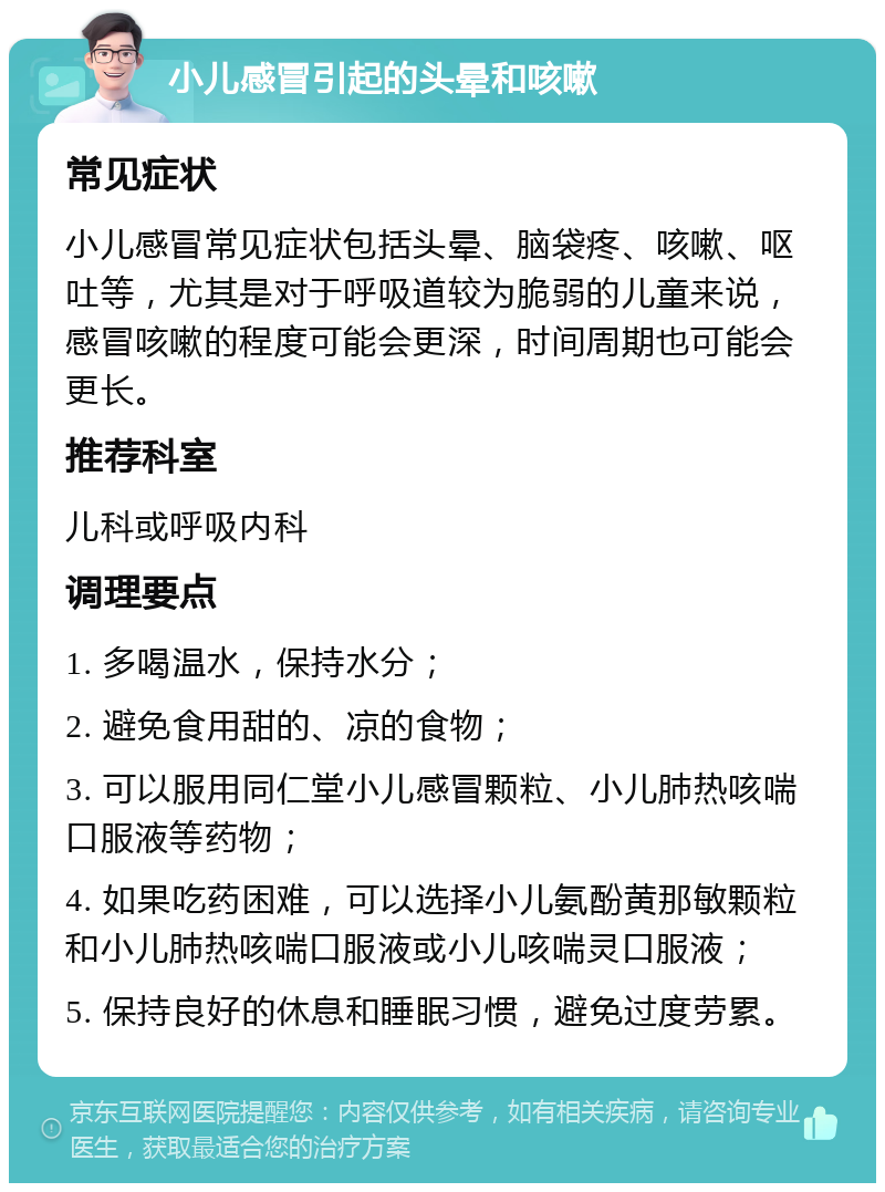 小儿感冒引起的头晕和咳嗽 常见症状 小儿感冒常见症状包括头晕、脑袋疼、咳嗽、呕吐等，尤其是对于呼吸道较为脆弱的儿童来说，感冒咳嗽的程度可能会更深，时间周期也可能会更长。 推荐科室 儿科或呼吸内科 调理要点 1. 多喝温水，保持水分； 2. 避免食用甜的、凉的食物； 3. 可以服用同仁堂小儿感冒颗粒、小儿肺热咳喘口服液等药物； 4. 如果吃药困难，可以选择小儿氨酚黄那敏颗粒和小儿肺热咳喘口服液或小儿咳喘灵口服液； 5. 保持良好的休息和睡眠习惯，避免过度劳累。