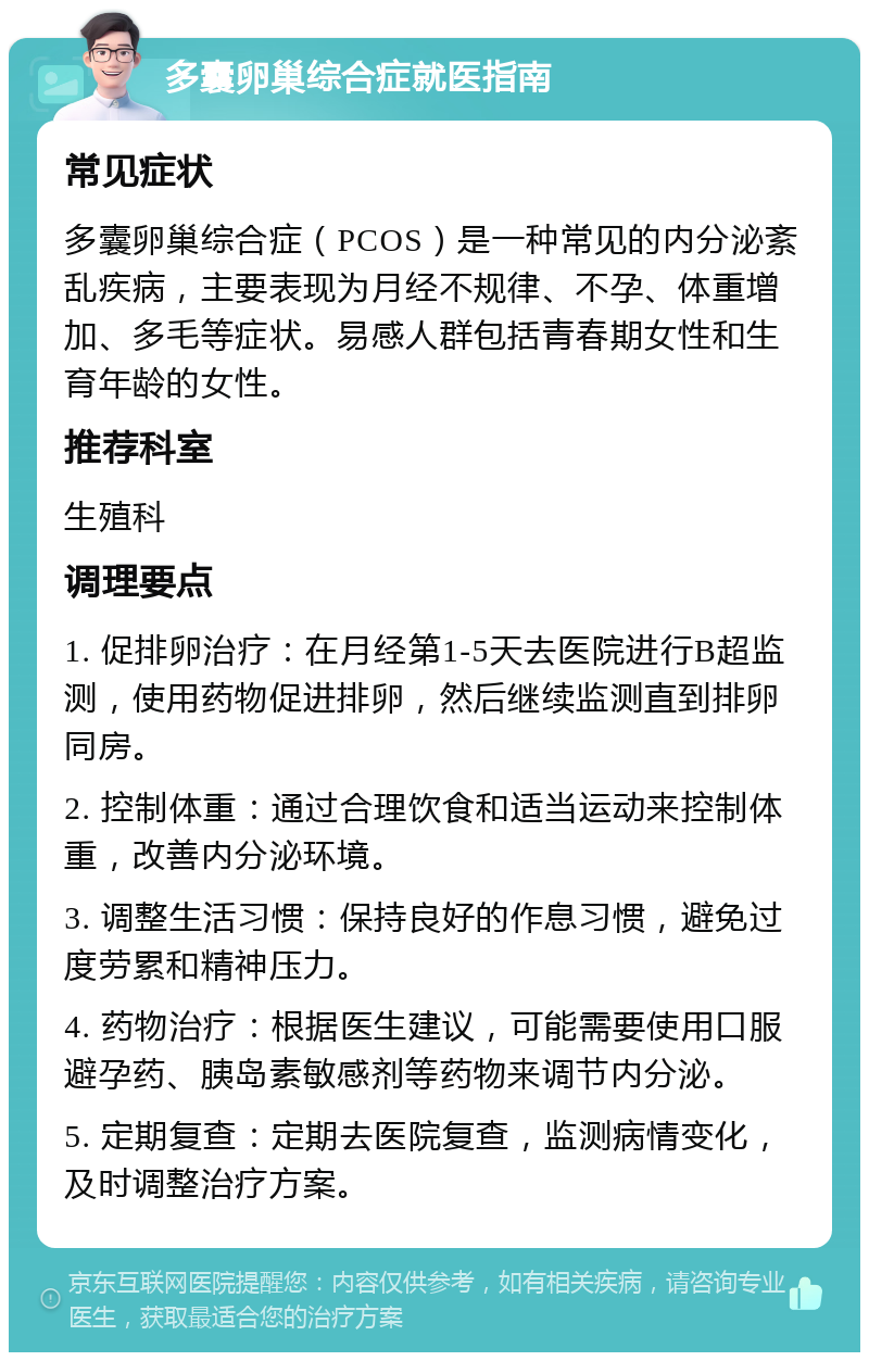 多囊卵巢综合症就医指南 常见症状 多囊卵巢综合症（PCOS）是一种常见的内分泌紊乱疾病，主要表现为月经不规律、不孕、体重增加、多毛等症状。易感人群包括青春期女性和生育年龄的女性。 推荐科室 生殖科 调理要点 1. 促排卵治疗：在月经第1-5天去医院进行B超监测，使用药物促进排卵，然后继续监测直到排卵同房。 2. 控制体重：通过合理饮食和适当运动来控制体重，改善内分泌环境。 3. 调整生活习惯：保持良好的作息习惯，避免过度劳累和精神压力。 4. 药物治疗：根据医生建议，可能需要使用口服避孕药、胰岛素敏感剂等药物来调节内分泌。 5. 定期复查：定期去医院复查，监测病情变化，及时调整治疗方案。