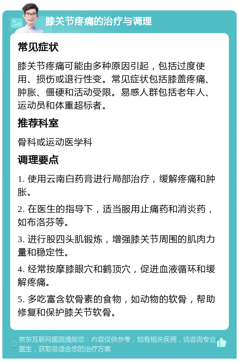 膝关节疼痛的治疗与调理 常见症状 膝关节疼痛可能由多种原因引起，包括过度使用、损伤或退行性变。常见症状包括膝盖疼痛、肿胀、僵硬和活动受限。易感人群包括老年人、运动员和体重超标者。 推荐科室 骨科或运动医学科 调理要点 1. 使用云南白药膏进行局部治疗，缓解疼痛和肿胀。 2. 在医生的指导下，适当服用止痛药和消炎药，如布洛芬等。 3. 进行股四头肌锻炼，增强膝关节周围的肌肉力量和稳定性。 4. 经常按摩膝眼穴和鹤顶穴，促进血液循环和缓解疼痛。 5. 多吃富含软骨素的食物，如动物的软骨，帮助修复和保护膝关节软骨。