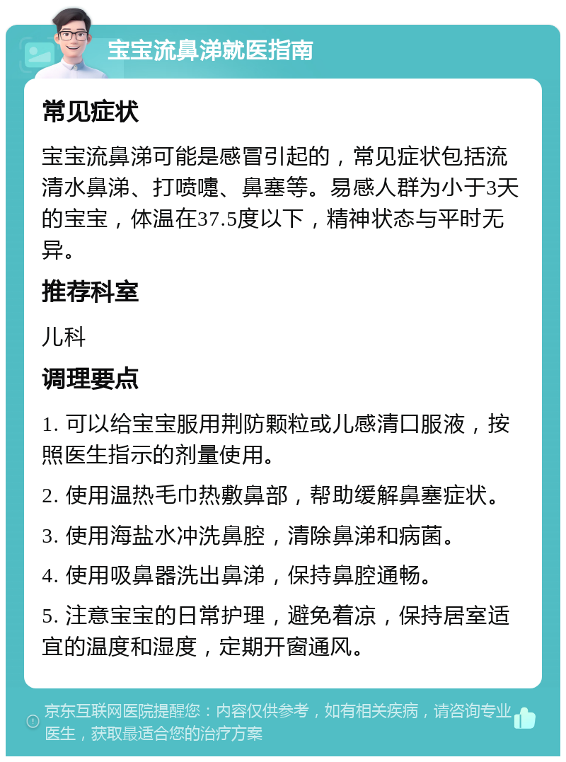 宝宝流鼻涕就医指南 常见症状 宝宝流鼻涕可能是感冒引起的，常见症状包括流清水鼻涕、打喷嚏、鼻塞等。易感人群为小于3天的宝宝，体温在37.5度以下，精神状态与平时无异。 推荐科室 儿科 调理要点 1. 可以给宝宝服用荆防颗粒或儿感清口服液，按照医生指示的剂量使用。 2. 使用温热毛巾热敷鼻部，帮助缓解鼻塞症状。 3. 使用海盐水冲洗鼻腔，清除鼻涕和病菌。 4. 使用吸鼻器洗出鼻涕，保持鼻腔通畅。 5. 注意宝宝的日常护理，避免着凉，保持居室适宜的温度和湿度，定期开窗通风。