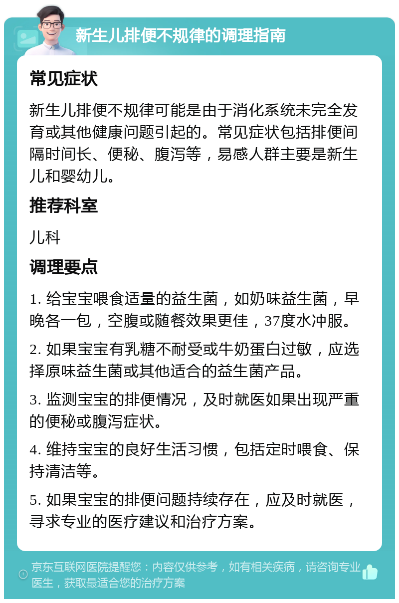 新生儿排便不规律的调理指南 常见症状 新生儿排便不规律可能是由于消化系统未完全发育或其他健康问题引起的。常见症状包括排便间隔时间长、便秘、腹泻等，易感人群主要是新生儿和婴幼儿。 推荐科室 儿科 调理要点 1. 给宝宝喂食适量的益生菌，如奶味益生菌，早晚各一包，空腹或随餐效果更佳，37度水冲服。 2. 如果宝宝有乳糖不耐受或牛奶蛋白过敏，应选择原味益生菌或其他适合的益生菌产品。 3. 监测宝宝的排便情况，及时就医如果出现严重的便秘或腹泻症状。 4. 维持宝宝的良好生活习惯，包括定时喂食、保持清洁等。 5. 如果宝宝的排便问题持续存在，应及时就医，寻求专业的医疗建议和治疗方案。