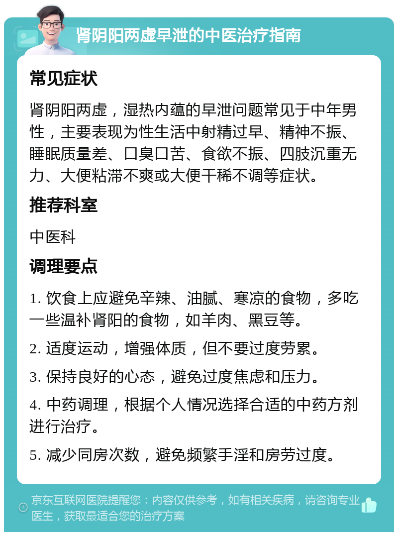 肾阴阳两虚早泄的中医治疗指南 常见症状 肾阴阳两虚，湿热内蕴的早泄问题常见于中年男性，主要表现为性生活中射精过早、精神不振、睡眠质量差、口臭口苦、食欲不振、四肢沉重无力、大便粘滞不爽或大便干稀不调等症状。 推荐科室 中医科 调理要点 1. 饮食上应避免辛辣、油腻、寒凉的食物，多吃一些温补肾阳的食物，如羊肉、黑豆等。 2. 适度运动，增强体质，但不要过度劳累。 3. 保持良好的心态，避免过度焦虑和压力。 4. 中药调理，根据个人情况选择合适的中药方剂进行治疗。 5. 减少同房次数，避免频繁手淫和房劳过度。