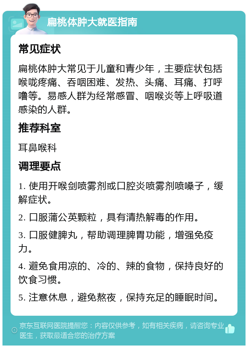 扁桃体肿大就医指南 常见症状 扁桃体肿大常见于儿童和青少年，主要症状包括喉咙疼痛、吞咽困难、发热、头痛、耳痛、打呼噜等。易感人群为经常感冒、咽喉炎等上呼吸道感染的人群。 推荐科室 耳鼻喉科 调理要点 1. 使用开喉剑喷雾剂或口腔炎喷雾剂喷嗓子，缓解症状。 2. 口服蒲公英颗粒，具有清热解毒的作用。 3. 口服健脾丸，帮助调理脾胃功能，增强免疫力。 4. 避免食用凉的、冷的、辣的食物，保持良好的饮食习惯。 5. 注意休息，避免熬夜，保持充足的睡眠时间。