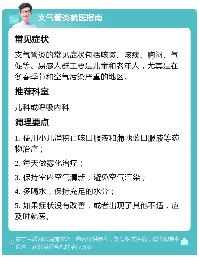 支气管炎就医指南 常见症状 支气管炎的常见症状包括咳嗽、咳痰、胸闷、气促等。易感人群主要是儿童和老年人，尤其是在冬春季节和空气污染严重的地区。 推荐科室 儿科或呼吸内科 调理要点 1. 使用小儿消积止咳口服液和蒲地蓝口服液等药物治疗； 2. 每天做雾化治疗； 3. 保持室内空气清新，避免空气污染； 4. 多喝水，保持充足的水分； 5. 如果症状没有改善，或者出现了其他不适，应及时就医。