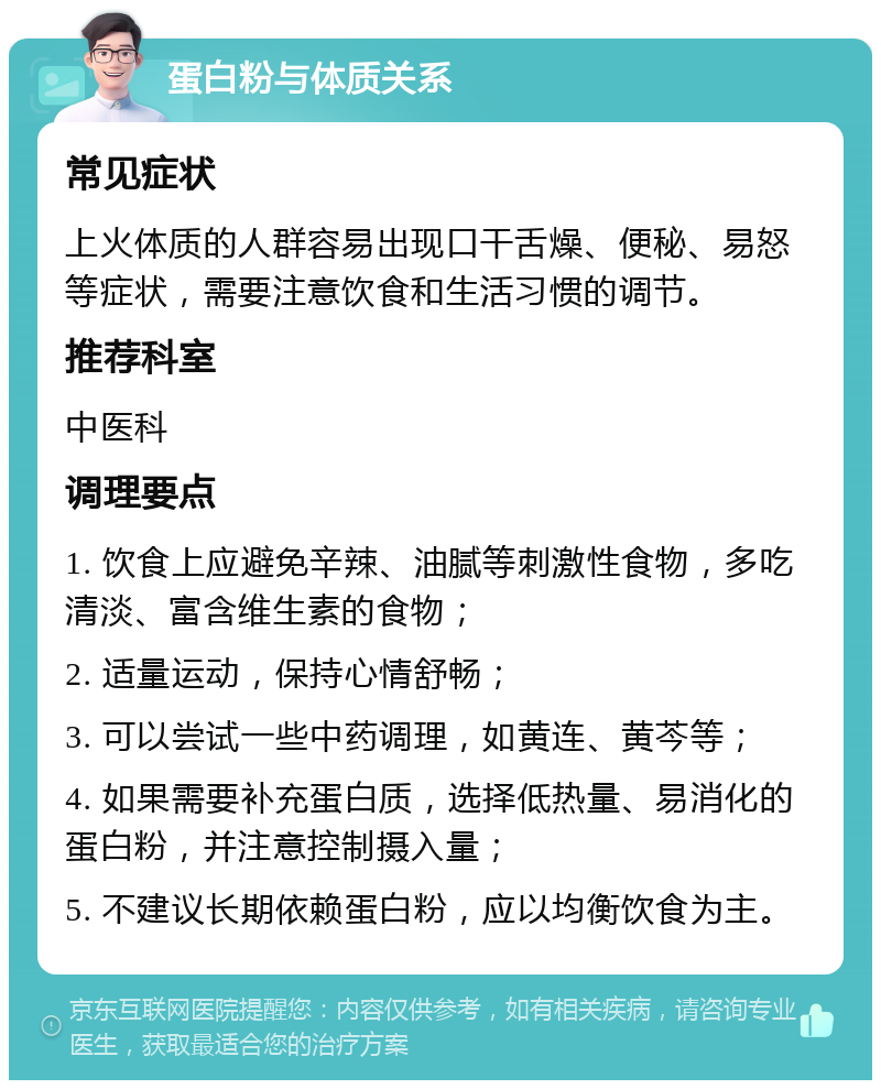 蛋白粉与体质关系 常见症状 上火体质的人群容易出现口干舌燥、便秘、易怒等症状，需要注意饮食和生活习惯的调节。 推荐科室 中医科 调理要点 1. 饮食上应避免辛辣、油腻等刺激性食物，多吃清淡、富含维生素的食物； 2. 适量运动，保持心情舒畅； 3. 可以尝试一些中药调理，如黄连、黄芩等； 4. 如果需要补充蛋白质，选择低热量、易消化的蛋白粉，并注意控制摄入量； 5. 不建议长期依赖蛋白粉，应以均衡饮食为主。