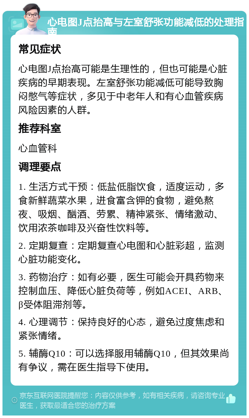 心电图J点抬高与左室舒张功能减低的处理指南 常见症状 心电图J点抬高可能是生理性的，但也可能是心脏疾病的早期表现。左室舒张功能减低可能导致胸闷憋气等症状，多见于中老年人和有心血管疾病风险因素的人群。 推荐科室 心血管科 调理要点 1. 生活方式干预：低盐低脂饮食，适度运动，多食新鲜蔬菜水果，进食富含钾的食物，避免熬夜、吸烟、酗酒、劳累、精神紧张、情绪激动、饮用浓茶咖啡及兴奋性饮料等。 2. 定期复查：定期复查心电图和心脏彩超，监测心脏功能变化。 3. 药物治疗：如有必要，医生可能会开具药物来控制血压、降低心脏负荷等，例如ACEI、ARB、β受体阻滞剂等。 4. 心理调节：保持良好的心态，避免过度焦虑和紧张情绪。 5. 辅酶Q10：可以选择服用辅酶Q10，但其效果尚有争议，需在医生指导下使用。