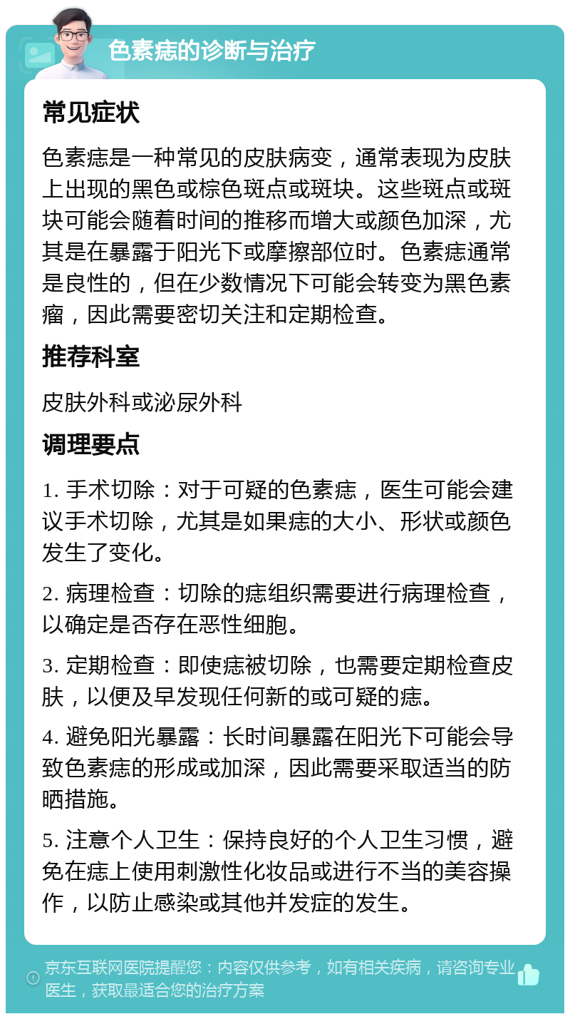 色素痣的诊断与治疗 常见症状 色素痣是一种常见的皮肤病变，通常表现为皮肤上出现的黑色或棕色斑点或斑块。这些斑点或斑块可能会随着时间的推移而增大或颜色加深，尤其是在暴露于阳光下或摩擦部位时。色素痣通常是良性的，但在少数情况下可能会转变为黑色素瘤，因此需要密切关注和定期检查。 推荐科室 皮肤外科或泌尿外科 调理要点 1. 手术切除：对于可疑的色素痣，医生可能会建议手术切除，尤其是如果痣的大小、形状或颜色发生了变化。 2. 病理检查：切除的痣组织需要进行病理检查，以确定是否存在恶性细胞。 3. 定期检查：即使痣被切除，也需要定期检查皮肤，以便及早发现任何新的或可疑的痣。 4. 避免阳光暴露：长时间暴露在阳光下可能会导致色素痣的形成或加深，因此需要采取适当的防晒措施。 5. 注意个人卫生：保持良好的个人卫生习惯，避免在痣上使用刺激性化妆品或进行不当的美容操作，以防止感染或其他并发症的发生。