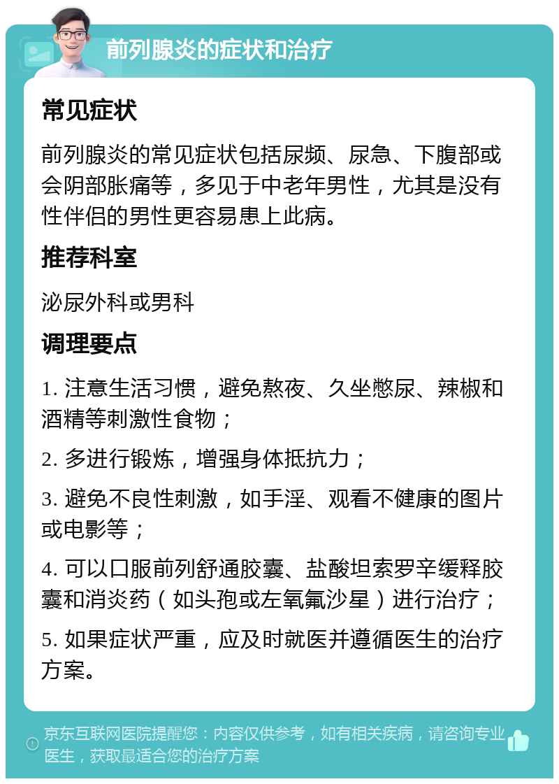 前列腺炎的症状和治疗 常见症状 前列腺炎的常见症状包括尿频、尿急、下腹部或会阴部胀痛等，多见于中老年男性，尤其是没有性伴侣的男性更容易患上此病。 推荐科室 泌尿外科或男科 调理要点 1. 注意生活习惯，避免熬夜、久坐憋尿、辣椒和酒精等刺激性食物； 2. 多进行锻炼，增强身体抵抗力； 3. 避免不良性刺激，如手淫、观看不健康的图片或电影等； 4. 可以口服前列舒通胶囊、盐酸坦索罗辛缓释胶囊和消炎药（如头孢或左氧氟沙星）进行治疗； 5. 如果症状严重，应及时就医并遵循医生的治疗方案。