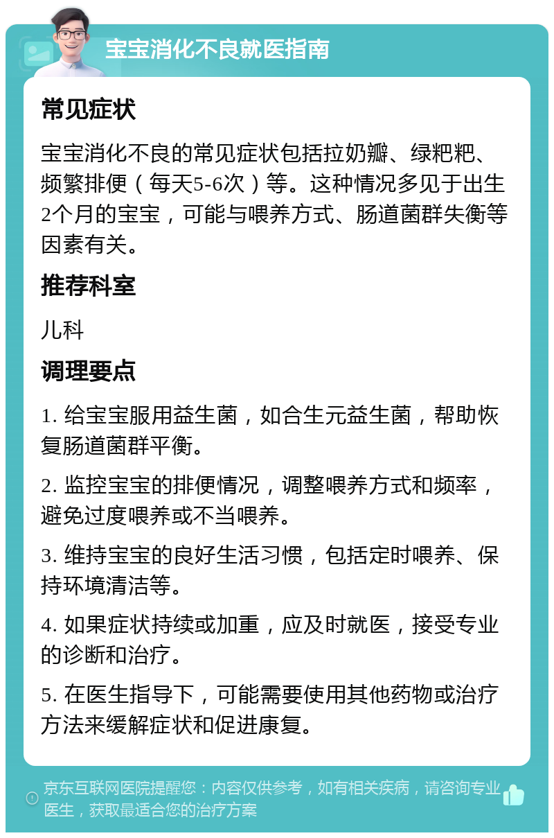 宝宝消化不良就医指南 常见症状 宝宝消化不良的常见症状包括拉奶瓣、绿粑粑、频繁排便（每天5-6次）等。这种情况多见于出生2个月的宝宝，可能与喂养方式、肠道菌群失衡等因素有关。 推荐科室 儿科 调理要点 1. 给宝宝服用益生菌，如合生元益生菌，帮助恢复肠道菌群平衡。 2. 监控宝宝的排便情况，调整喂养方式和频率，避免过度喂养或不当喂养。 3. 维持宝宝的良好生活习惯，包括定时喂养、保持环境清洁等。 4. 如果症状持续或加重，应及时就医，接受专业的诊断和治疗。 5. 在医生指导下，可能需要使用其他药物或治疗方法来缓解症状和促进康复。