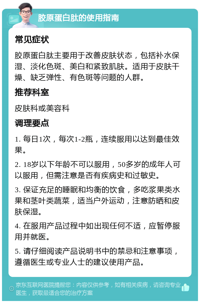 胶原蛋白肽的使用指南 常见症状 胶原蛋白肽主要用于改善皮肤状态，包括补水保湿、淡化色斑、美白和紧致肌肤。适用于皮肤干燥、缺乏弹性、有色斑等问题的人群。 推荐科室 皮肤科或美容科 调理要点 1. 每日1次，每次1-2瓶，连续服用以达到最佳效果。 2. 18岁以下年龄不可以服用，50多岁的成年人可以服用，但需注意是否有疾病史和过敏史。 3. 保证充足的睡眠和均衡的饮食，多吃浆果类水果和茎叶类蔬菜，适当户外运动，注意防晒和皮肤保湿。 4. 在服用产品过程中如出现任何不适，应暂停服用并就医。 5. 请仔细阅读产品说明书中的禁忌和注意事项，遵循医生或专业人士的建议使用产品。