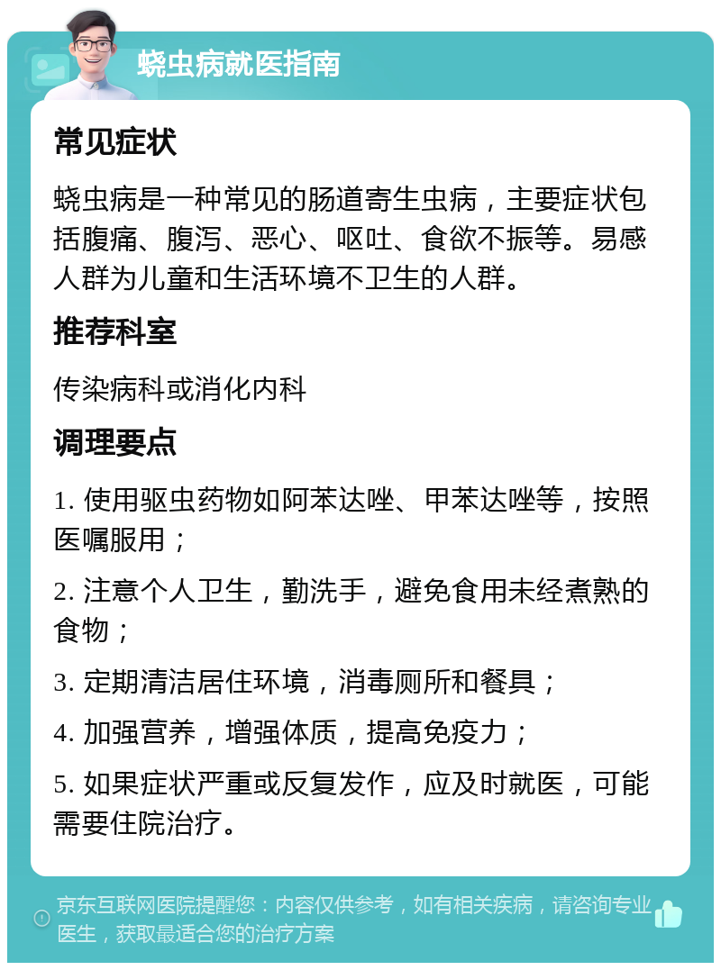 蛲虫病就医指南 常见症状 蛲虫病是一种常见的肠道寄生虫病，主要症状包括腹痛、腹泻、恶心、呕吐、食欲不振等。易感人群为儿童和生活环境不卫生的人群。 推荐科室 传染病科或消化内科 调理要点 1. 使用驱虫药物如阿苯达唑、甲苯达唑等，按照医嘱服用； 2. 注意个人卫生，勤洗手，避免食用未经煮熟的食物； 3. 定期清洁居住环境，消毒厕所和餐具； 4. 加强营养，增强体质，提高免疫力； 5. 如果症状严重或反复发作，应及时就医，可能需要住院治疗。