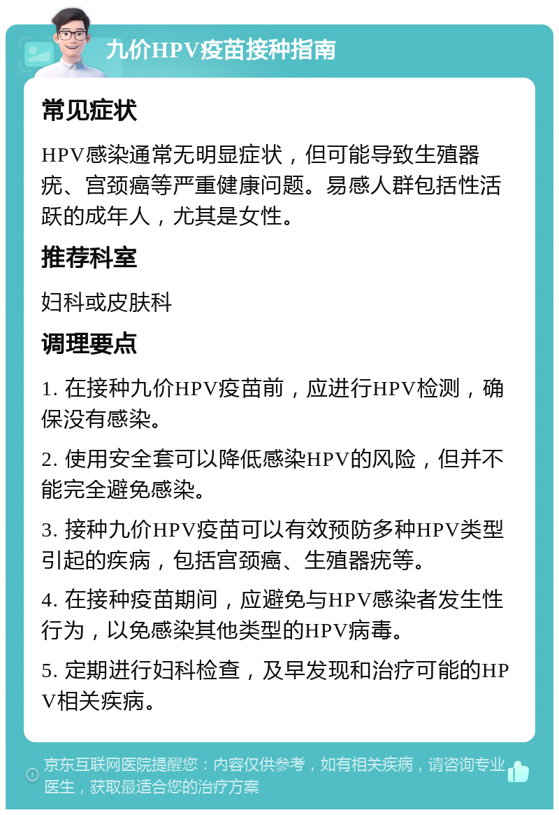 九价HPV疫苗接种指南 常见症状 HPV感染通常无明显症状，但可能导致生殖器疣、宫颈癌等严重健康问题。易感人群包括性活跃的成年人，尤其是女性。 推荐科室 妇科或皮肤科 调理要点 1. 在接种九价HPV疫苗前，应进行HPV检测，确保没有感染。 2. 使用安全套可以降低感染HPV的风险，但并不能完全避免感染。 3. 接种九价HPV疫苗可以有效预防多种HPV类型引起的疾病，包括宫颈癌、生殖器疣等。 4. 在接种疫苗期间，应避免与HPV感染者发生性行为，以免感染其他类型的HPV病毒。 5. 定期进行妇科检查，及早发现和治疗可能的HPV相关疾病。