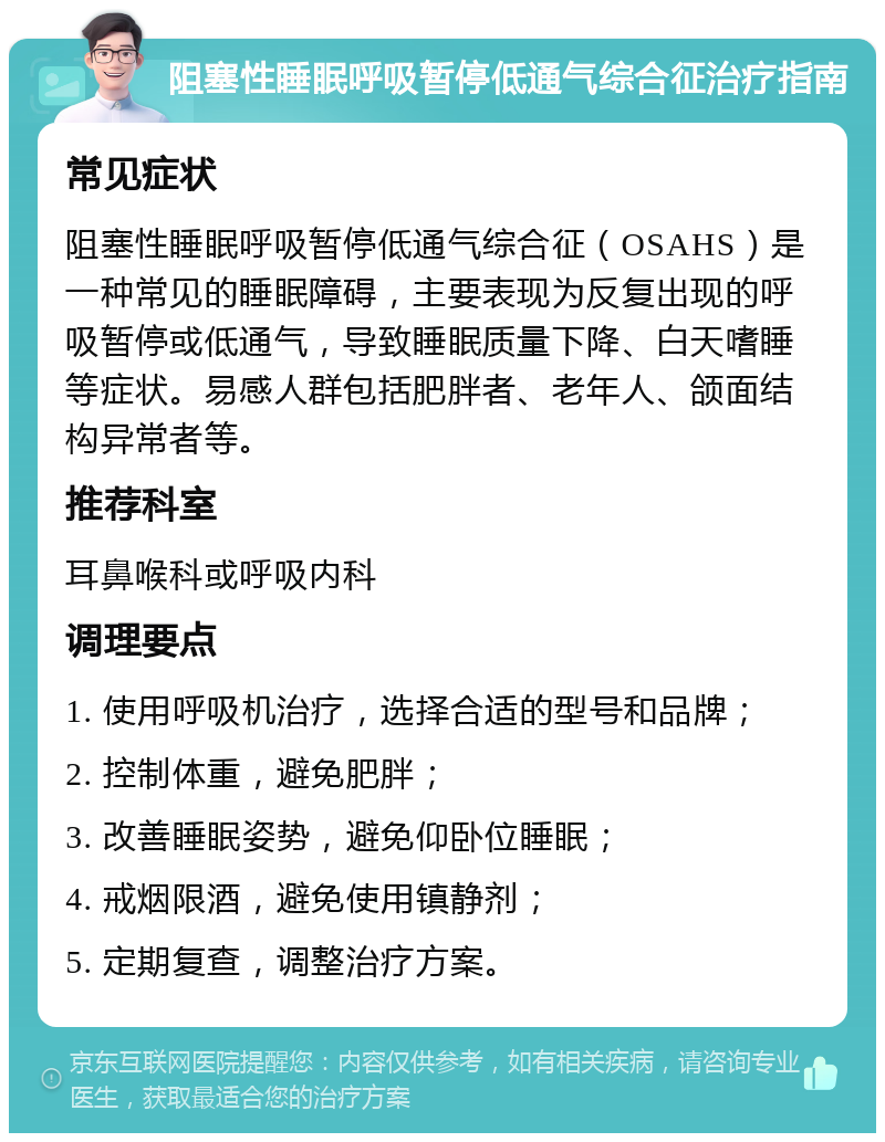 阻塞性睡眠呼吸暂停低通气综合征治疗指南 常见症状 阻塞性睡眠呼吸暂停低通气综合征（OSAHS）是一种常见的睡眠障碍，主要表现为反复出现的呼吸暂停或低通气，导致睡眠质量下降、白天嗜睡等症状。易感人群包括肥胖者、老年人、颌面结构异常者等。 推荐科室 耳鼻喉科或呼吸内科 调理要点 1. 使用呼吸机治疗，选择合适的型号和品牌； 2. 控制体重，避免肥胖； 3. 改善睡眠姿势，避免仰卧位睡眠； 4. 戒烟限酒，避免使用镇静剂； 5. 定期复查，调整治疗方案。