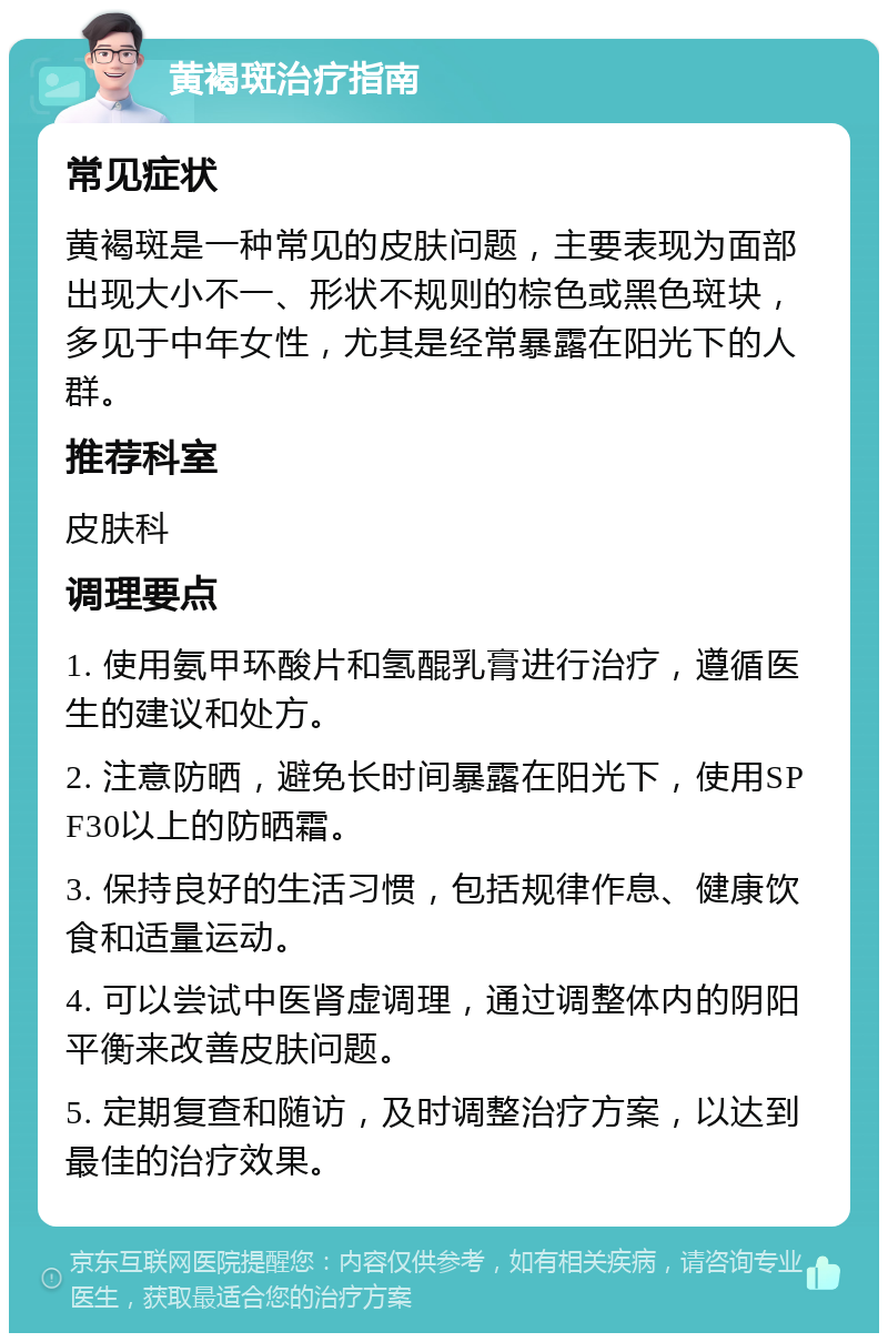 黄褐斑治疗指南 常见症状 黄褐斑是一种常见的皮肤问题，主要表现为面部出现大小不一、形状不规则的棕色或黑色斑块，多见于中年女性，尤其是经常暴露在阳光下的人群。 推荐科室 皮肤科 调理要点 1. 使用氨甲环酸片和氢醌乳膏进行治疗，遵循医生的建议和处方。 2. 注意防晒，避免长时间暴露在阳光下，使用SPF30以上的防晒霜。 3. 保持良好的生活习惯，包括规律作息、健康饮食和适量运动。 4. 可以尝试中医肾虚调理，通过调整体内的阴阳平衡来改善皮肤问题。 5. 定期复查和随访，及时调整治疗方案，以达到最佳的治疗效果。