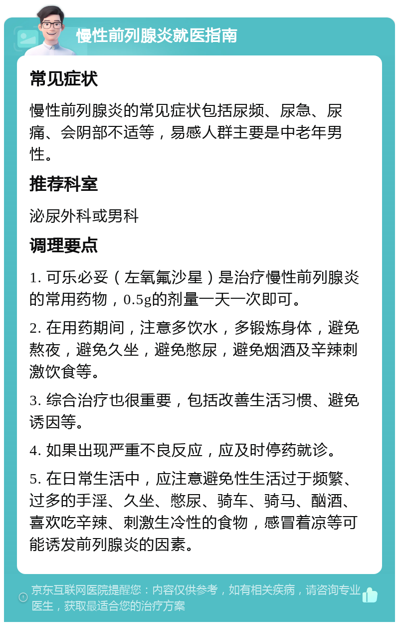 慢性前列腺炎就医指南 常见症状 慢性前列腺炎的常见症状包括尿频、尿急、尿痛、会阴部不适等，易感人群主要是中老年男性。 推荐科室 泌尿外科或男科 调理要点 1. 可乐必妥（左氧氟沙星）是治疗慢性前列腺炎的常用药物，0.5g的剂量一天一次即可。 2. 在用药期间，注意多饮水，多锻炼身体，避免熬夜，避免久坐，避免憋尿，避免烟酒及辛辣刺激饮食等。 3. 综合治疗也很重要，包括改善生活习惯、避免诱因等。 4. 如果出现严重不良反应，应及时停药就诊。 5. 在日常生活中，应注意避免性生活过于频繁、过多的手淫、久坐、憋尿、骑车、骑马、酗酒、喜欢吃辛辣、刺激生冷性的食物，感冒着凉等可能诱发前列腺炎的因素。