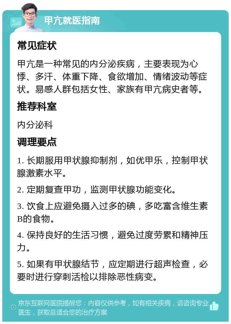 甲亢就医指南 常见症状 甲亢是一种常见的内分泌疾病，主要表现为心悸、多汗、体重下降、食欲增加、情绪波动等症状。易感人群包括女性、家族有甲亢病史者等。 推荐科室 内分泌科 调理要点 1. 长期服用甲状腺抑制剂，如优甲乐，控制甲状腺激素水平。 2. 定期复查甲功，监测甲状腺功能变化。 3. 饮食上应避免摄入过多的碘，多吃富含维生素B的食物。 4. 保持良好的生活习惯，避免过度劳累和精神压力。 5. 如果有甲状腺结节，应定期进行超声检查，必要时进行穿刺活检以排除恶性病变。