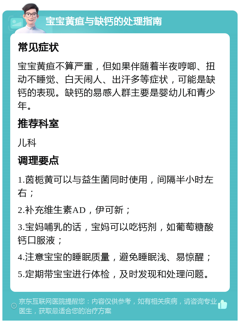 宝宝黄疸与缺钙的处理指南 常见症状 宝宝黄疸不算严重，但如果伴随着半夜哼唧、扭动不睡觉、白天闹人、出汗多等症状，可能是缺钙的表现。缺钙的易感人群主要是婴幼儿和青少年。 推荐科室 儿科 调理要点 1.茵栀黄可以与益生菌同时使用，间隔半小时左右； 2.补充维生素AD，伊可新； 3.宝妈哺乳的话，宝妈可以吃钙剂，如葡萄糖酸钙口服液； 4.注意宝宝的睡眠质量，避免睡眠浅、易惊醒； 5.定期带宝宝进行体检，及时发现和处理问题。