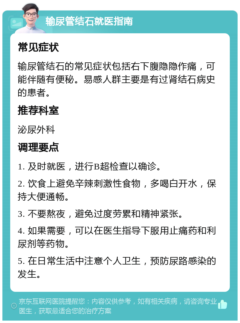 输尿管结石就医指南 常见症状 输尿管结石的常见症状包括右下腹隐隐作痛，可能伴随有便秘。易感人群主要是有过肾结石病史的患者。 推荐科室 泌尿外科 调理要点 1. 及时就医，进行B超检查以确诊。 2. 饮食上避免辛辣刺激性食物，多喝白开水，保持大便通畅。 3. 不要熬夜，避免过度劳累和精神紧张。 4. 如果需要，可以在医生指导下服用止痛药和利尿剂等药物。 5. 在日常生活中注意个人卫生，预防尿路感染的发生。