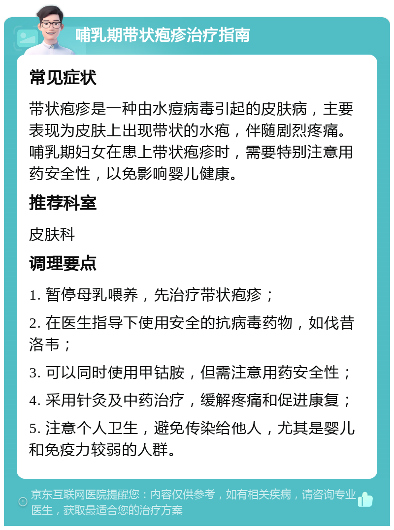 哺乳期带状疱疹治疗指南 常见症状 带状疱疹是一种由水痘病毒引起的皮肤病，主要表现为皮肤上出现带状的水疱，伴随剧烈疼痛。哺乳期妇女在患上带状疱疹时，需要特别注意用药安全性，以免影响婴儿健康。 推荐科室 皮肤科 调理要点 1. 暂停母乳喂养，先治疗带状疱疹； 2. 在医生指导下使用安全的抗病毒药物，如伐昔洛韦； 3. 可以同时使用甲钴胺，但需注意用药安全性； 4. 采用针灸及中药治疗，缓解疼痛和促进康复； 5. 注意个人卫生，避免传染给他人，尤其是婴儿和免疫力较弱的人群。