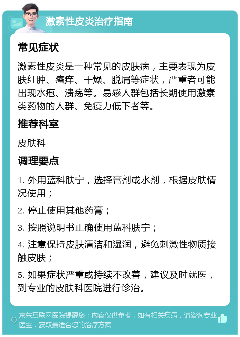 激素性皮炎治疗指南 常见症状 激素性皮炎是一种常见的皮肤病，主要表现为皮肤红肿、瘙痒、干燥、脱屑等症状，严重者可能出现水疱、溃疡等。易感人群包括长期使用激素类药物的人群、免疫力低下者等。 推荐科室 皮肤科 调理要点 1. 外用蓝科肤宁，选择膏剂或水剂，根据皮肤情况使用； 2. 停止使用其他药膏； 3. 按照说明书正确使用蓝科肤宁； 4. 注意保持皮肤清洁和湿润，避免刺激性物质接触皮肤； 5. 如果症状严重或持续不改善，建议及时就医，到专业的皮肤科医院进行诊治。