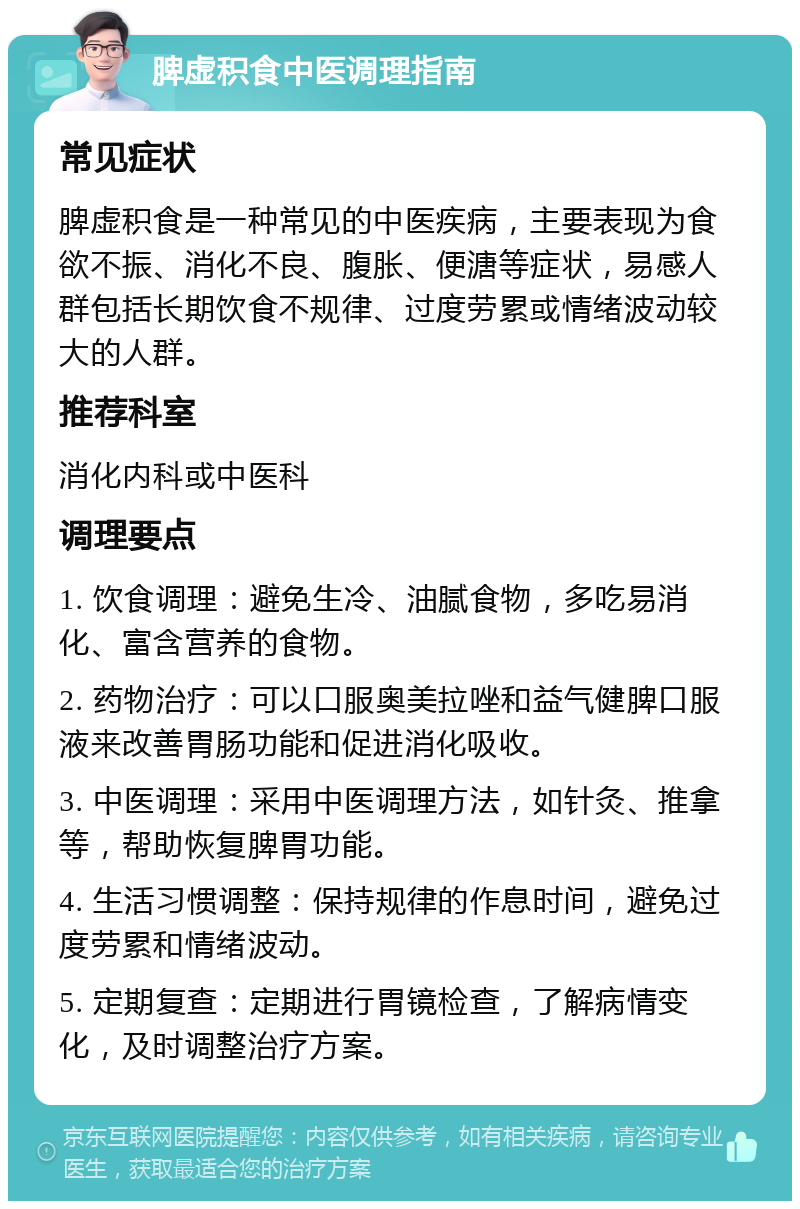 脾虚积食中医调理指南 常见症状 脾虚积食是一种常见的中医疾病，主要表现为食欲不振、消化不良、腹胀、便溏等症状，易感人群包括长期饮食不规律、过度劳累或情绪波动较大的人群。 推荐科室 消化内科或中医科 调理要点 1. 饮食调理：避免生冷、油腻食物，多吃易消化、富含营养的食物。 2. 药物治疗：可以口服奥美拉唑和益气健脾口服液来改善胃肠功能和促进消化吸收。 3. 中医调理：采用中医调理方法，如针灸、推拿等，帮助恢复脾胃功能。 4. 生活习惯调整：保持规律的作息时间，避免过度劳累和情绪波动。 5. 定期复查：定期进行胃镜检查，了解病情变化，及时调整治疗方案。