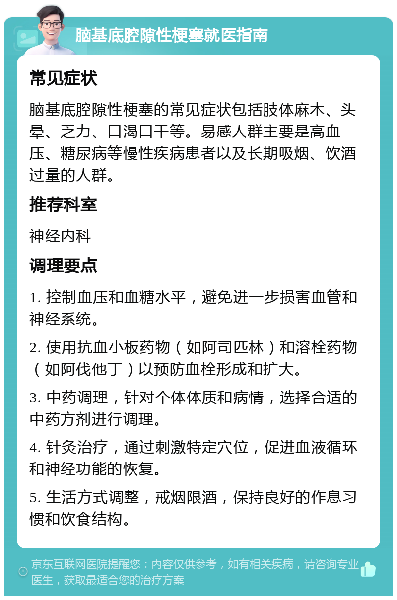 脑基底腔隙性梗塞就医指南 常见症状 脑基底腔隙性梗塞的常见症状包括肢体麻木、头晕、乏力、口渴口干等。易感人群主要是高血压、糖尿病等慢性疾病患者以及长期吸烟、饮酒过量的人群。 推荐科室 神经内科 调理要点 1. 控制血压和血糖水平，避免进一步损害血管和神经系统。 2. 使用抗血小板药物（如阿司匹林）和溶栓药物（如阿伐他丁）以预防血栓形成和扩大。 3. 中药调理，针对个体体质和病情，选择合适的中药方剂进行调理。 4. 针灸治疗，通过刺激特定穴位，促进血液循环和神经功能的恢复。 5. 生活方式调整，戒烟限酒，保持良好的作息习惯和饮食结构。