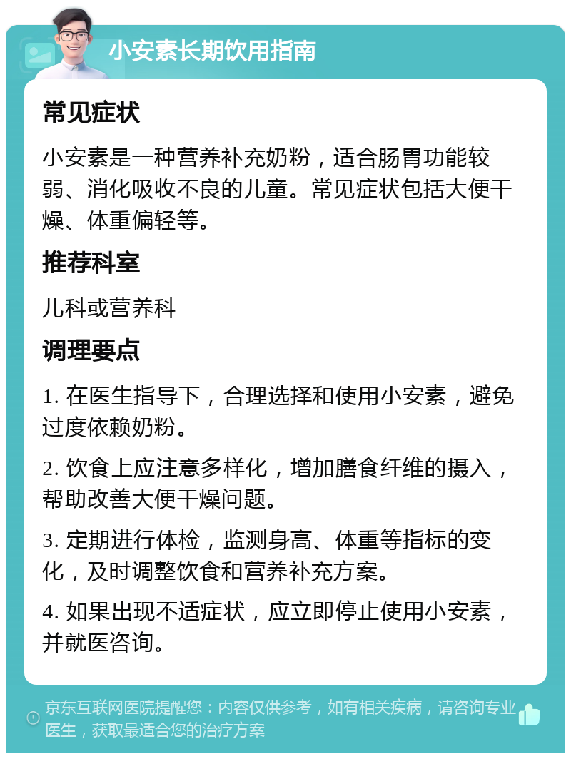 小安素长期饮用指南 常见症状 小安素是一种营养补充奶粉，适合肠胃功能较弱、消化吸收不良的儿童。常见症状包括大便干燥、体重偏轻等。 推荐科室 儿科或营养科 调理要点 1. 在医生指导下，合理选择和使用小安素，避免过度依赖奶粉。 2. 饮食上应注意多样化，增加膳食纤维的摄入，帮助改善大便干燥问题。 3. 定期进行体检，监测身高、体重等指标的变化，及时调整饮食和营养补充方案。 4. 如果出现不适症状，应立即停止使用小安素，并就医咨询。