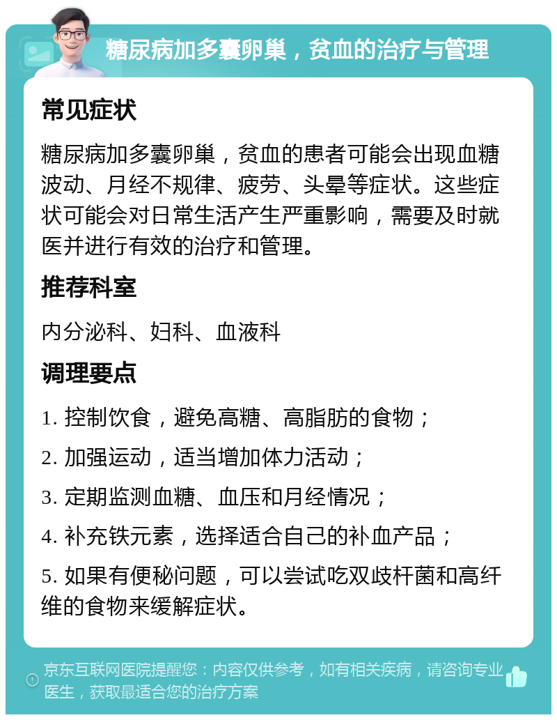 糖尿病加多囊卵巢，贫血的治疗与管理 常见症状 糖尿病加多囊卵巢，贫血的患者可能会出现血糖波动、月经不规律、疲劳、头晕等症状。这些症状可能会对日常生活产生严重影响，需要及时就医并进行有效的治疗和管理。 推荐科室 内分泌科、妇科、血液科 调理要点 1. 控制饮食，避免高糖、高脂肪的食物； 2. 加强运动，适当增加体力活动； 3. 定期监测血糖、血压和月经情况； 4. 补充铁元素，选择适合自己的补血产品； 5. 如果有便秘问题，可以尝试吃双歧杆菌和高纤维的食物来缓解症状。