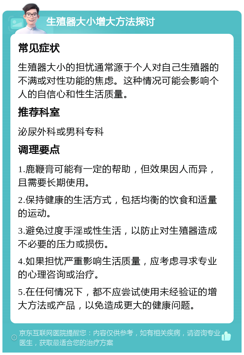 生殖器大小增大方法探讨 常见症状 生殖器大小的担忧通常源于个人对自己生殖器的不满或对性功能的焦虑。这种情况可能会影响个人的自信心和性生活质量。 推荐科室 泌尿外科或男科专科 调理要点 1.鹿鞭膏可能有一定的帮助，但效果因人而异，且需要长期使用。 2.保持健康的生活方式，包括均衡的饮食和适量的运动。 3.避免过度手淫或性生活，以防止对生殖器造成不必要的压力或损伤。 4.如果担忧严重影响生活质量，应考虑寻求专业的心理咨询或治疗。 5.在任何情况下，都不应尝试使用未经验证的增大方法或产品，以免造成更大的健康问题。