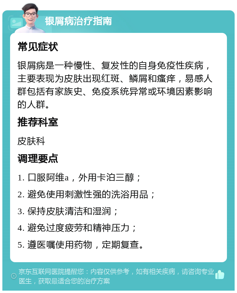 银屑病治疗指南 常见症状 银屑病是一种慢性、复发性的自身免疫性疾病，主要表现为皮肤出现红斑、鳞屑和瘙痒，易感人群包括有家族史、免疫系统异常或环境因素影响的人群。 推荐科室 皮肤科 调理要点 1. 口服阿维a，外用卡泊三醇； 2. 避免使用刺激性强的洗浴用品； 3. 保持皮肤清洁和湿润； 4. 避免过度疲劳和精神压力； 5. 遵医嘱使用药物，定期复查。