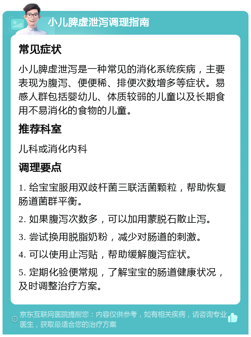 小儿脾虚泄泻调理指南 常见症状 小儿脾虚泄泻是一种常见的消化系统疾病，主要表现为腹泻、便便稀、排便次数增多等症状。易感人群包括婴幼儿、体质较弱的儿童以及长期食用不易消化的食物的儿童。 推荐科室 儿科或消化内科 调理要点 1. 给宝宝服用双歧杆菌三联活菌颗粒，帮助恢复肠道菌群平衡。 2. 如果腹泻次数多，可以加用蒙脱石散止泻。 3. 尝试换用脱脂奶粉，减少对肠道的刺激。 4. 可以使用止泻贴，帮助缓解腹泻症状。 5. 定期化验便常规，了解宝宝的肠道健康状况，及时调整治疗方案。